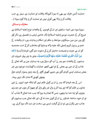 49 | P a g e
‫تبلیغ‬ ‫و‬ ‫دعوت‬
Composed by Saqib Imran +923417549889
‫جب‬ ‫ے‬‫ہ‬ ‫سہل‬ ‫ےس‬ ‫حمایت‬ ‫تو‬ ‫رفاقت‬ ‫کیونکہ‬( ‫ہو‬ ‫نہ‬ ‫بیھ‬ ‫ےس‬ ‫طرف‬ ‫کیس‬‫حمایت‬
‫کون‬‫واال‬ ‫ن‬‫کرن‬‫حمایت‬ ‫تو‬ ‫ر‬‫نہی‬ ‫ے‬‫کوئ‬‫بیھ‬ ‫واال‬ ‫ن‬‫کرن‬‫رفاقت‬‫۔‬ ) ‫ہوتا‬
‫مسائل‬ ‫و‬ ‫معارف‬
‫ےس‬ )‫السالم‬ ‫(علیہ‬ ‫نوح‬ ‫واقعات‬ ‫ےک‬ ‫قوموں‬ ‫یک‬‫ان‬‫اور‬ ‫ن‬ ‫ر‬‫سابقی‬ ‫انبیاء‬ ‫ر‬‫می‬ ‫ہود‬ ‫سورة‬
‫(عل‬ ٰ‫مویس‬ ‫ت‬ ‫ن‬‫حرص‬ ‫ےک‬ ‫کر‬‫وع‬ ‫ر‬‫رس‬‫ے‬‫کئ‬‫ذکر‬ ‫ےس‬ ‫تفصیل‬ ‫و‬ ‫ترتیب‬ ‫خاض‬ ‫تک‬ )‫السالم‬ ‫یہ‬
‫ےک‬ ‫واقعات‬ ‫ان‬ ، ‫ر‬‫ہی‬ ‫ہدایات‬ ‫و‬ ‫احکام‬‫اور‬ ‫حکم‬ ‫و‬ ‫مواعظ‬ ‫سینکڑوں‬ ‫ر‬‫می‬ ‫جن‬ ‫ر‬‫ہی‬ ‫ے‬‫گئ‬
‫کری‬‫رسول‬ ‫پر‬ ‫ختم‬‫محمدیہ‬ ‫امت‬ ‫کرےک‬‫مخاطب‬ ‫کو‬)‫وسلم‬ ‫وآلہ‬ ‫علیہ‬ ‫ہللا‬ ‫(صیل‬ ‫م‬
)‫(آیت‬ ‫فرمایا‬ ، ‫ے‬‫گن‬‫دی‬ ‫دعوت‬ ‫یک‬ ‫ن‬‫کرن‬‫حاصل‬ ‫نصیحت‬‫و‬ ‫ت‬ ‫ر‬‫عی‬ ‫ےس‬ ‫ان‬‫کو‬
َ
‫ك‬ِ‫ل‬ٰ‫ذ‬
ٌ
‫د‬ْ‫ي‬ ِ‫ص‬
َ
‫ح‬ َّ‫و‬ ٌ‫م‬ِٕ‫ى‬
ۗ
‫ا‬
َ
‫ق‬ ‫ا‬
َ
‫ه‬
ْ
‫ن‬ ِ‫م‬
َ
‫ك‬ْ‫ي‬
َ
‫ل‬
َ
‫ع‬
ٗ
‫ه‬ ُّ‫ص‬
ُ
‫ق‬
َ
‫ن‬ ‫ي‬ٰ‫ر‬
ُ
‫ق‬
ْ
‫ال‬ ِ‫ء‬
ۗ
‫ا‬َ‫ب‬
ْْۢ
‫ن‬
َ
‫ا‬
ْ
‫ن‬ ِ‫م‬‫اور‬ ‫شہروں‬ ‫پہےل‬ ‫ر‬‫ہی‬ ‫یہ‬ ‫ن‬‫یعن‬ ،
‫کو‬‫آپ‬ ‫ن‬‫ئ‬ ‫ہم‬ ‫جو‬ ‫واقعات‬ ‫ےک‬ ‫بستیوں‬‫ےک‬ ٰ‫تعاٰل‬ ‫ہللا‬ ‫پر‬ ‫جن‬ ‫بستیاں‬ ‫یہ‬ ، ‫ر‬‫ہی‬ ‫ے‬‫ئ‬‫سنا‬
‫اور‬ ‫ر‬‫ہی‬ ‫موجود‬ ‫ات‬‫ر‬‫کھنڈ‬‫یا‬ ‫ات‬‫ر‬‫عما‬ ‫کچھ‬‫ابیھ‬‫تو‬ ‫ےک‬ ‫بعض‬ ‫ےس‬ ‫ر‬‫می‬ ‫ان‬ ‫ے‬‫ئ‬‫آ‬ ‫عذاب‬
‫ے‬‫ئ‬‫جا‬ ‫کردی‬‫ہموار‬ ‫ن‬ ‫ر‬‫زمی‬ ‫بعد‬ ‫ےک‬ ‫ن‬‫کاٹئ‬ ‫ے‬‫کھین‬‫جیش‬ ‫ر‬‫ہی‬ ‫ے‬‫گن‬‫کردی‬‫اییس‬ ‫بستیاں‬ ‫بعض‬
‫رہتا۔‬ ‫ر‬‫نہی‬ ‫تک‬ ‫نشان‬ ‫کا‬ ‫ے‬‫کھین‬‫پچھیل‬
‫ے‬‫کوئ‬‫پر‬ ‫ان‬ ‫ن‬‫ئ‬ ‫ہم‬ ‫کہ‬‫فرمایا‬ ‫بعد‬ ‫ےک‬ ‫اس‬‫ن‬‫اپن‬ ‫ن‬‫ئ‬ ‫انہوں‬ ‫خود‬ ‫بلکہ‬ ‫کیا‬ ‫ر‬‫نہی‬ ‫ظلم‬
‫دورسی‬ ‫اور‬ ‫بتوں‬ ‫کر‬‫چھوڑ‬ ‫کو‬‫واےل‬ ‫ن‬‫پالئ‬ ‫اور‬ ‫واےل‬ ‫ن‬‫کرن‬‫پیدا‬ ‫ن‬‫اپئ‬ ‫کہ‬‫کیا‬‫ظلم‬ ‫پر‬ ‫جانوں‬
‫آیا‬ ‫عذاب‬ ‫کا‬ ٰ‫تعاٰل‬ ‫خدا‬ ‫جب‬ ‫کہ‬‫ہوا‬ ‫یہ‬ ‫انجام‬ ‫کا‬‫جس‬ ،‫بیٹھے‬ ‫بنا‬ ‫خدا‬ ‫اپنا‬‫کو‬‫وں‬ ‫ن‬ ‫ر‬‫چی‬
ٰ‫تعاٰل‬ ‫ہللا‬ ‫اور‬ ،‫یک‬‫نہ‬ ‫مدد‬ ‫ے‬‫کوئ‬‫یک‬‫ان‬ ‫ن‬‫ئ‬ ‫خداؤں‬ ‫ساختہ‬ ‫خود‬ ‫ان‬‫تو‬‫کو‬‫بستیوں‬ ‫جب‬
‫۔‬ ‫ے‬‫ہ‬ ‫ے‬‫کرئ‬‫ہوا‬ ‫ناک‬ ‫درد‬ ‫اور‬ ‫سخت‬ ‫یہ‬ ‫اییس‬ ‫گرفت‬‫یک‬‫ان‬‫تو‬ ‫ر‬‫ہی‬ ‫ے‬‫پکڑن‬ ‫ر‬‫می‬ ‫عذاب‬
 