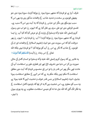 54 | P a g e
‫تبلیغ‬ ‫و‬ ‫دعوت‬
Composed by Saqib Imran +923417549889
‫تو‬ ‫ے‬‫ہ‬ ‫آرہا‬ ‫طرف‬‫جو‬ ‫ر‬‫می‬ ‫ہود‬ ‫سورة‬ ،‫کردیا‬‫بوڑھا‬ ‫ن‬‫ئ‬ ‫ہود‬ ‫سورة‬ ‫مجھے‬ ‫کہ‬‫فرمایا‬
‫کا‬‫اس‬ ‫بیھ‬ ‫وہ‬ ‫ر‬‫ہی‬ ‫مذکور‬ ‫واقعات‬ ‫ےک‬ ‫عذاب‬ ‫شدید‬ ‫و‬ ‫سخت‬ ‫پر‬ ‫قوموں‬ ‫پچھیل‬
‫۔‬ ‫ے‬‫ہ‬ ‫سبب‬ ‫کا‬‫اس‬ ‫یہ‬ ‫آیت‬ ‫یہ‬ ‫کہ‬‫فرمایا‬ ‫ن‬‫ئ‬ ‫عباس‬ ‫ابن‬‫مگر‬ ‫ر‬‫ہی‬ ‫ے‬‫ہوسکئ‬ ‫سبب‬
‫رسول‬ ‫ر‬‫می‬ ‫اب‬‫خو‬ ‫ن‬‫ئ‬ ‫انہوں‬ ‫کہ‬ ‫ے‬‫ہ‬ ‫کیا‬‫نقل‬ ‫ےس‬ ‫رسی‬ ‫عیل‬ ‫ابو‬ ‫ر‬‫می‬ ‫ر‬‫قرطن‬ ‫ر‬‫تفسی‬
‫ک‬‫ایسا‬ ‫ن‬‫ئ‬ ‫آپ‬ ‫کیا‬‫کہ‬‫کیا‬‫عرض‬‫تو‬ ‫یک‬‫زیارت‬ ‫یک‬)‫وسلم‬ ‫وآلہ‬ ‫علیہ‬ ‫ہللا‬ ‫(صیل‬ ‫ریم‬
‫پھر‬ ‫ن‬‫ئ‬ ‫انہوں‬ ! ‫ہاں‬ ‫فرمایا‬ ‫ن‬‫ئ‬ ‫آپ‬ ‫؟‬ ‫کردیا‬‫بوڑھا‬ ‫ن‬‫ئ‬ ‫ہود‬ ‫سورة‬ ‫مجھے‬ ‫کہ‬ ‫ے‬‫ہ‬ ‫فرمایا‬
‫یک‬‫ان‬‫اور‬ ‫واقعات‬ ‫ےک‬ )‫السالم‬ ‫(علیہم‬ ‫انبیاء‬‫جو‬ ‫ر‬‫می‬ ‫سورت‬ ‫اس‬ ‫کہ‬‫کیا‬‫دریافت‬
‫بو‬ ‫کو‬‫آپ‬ ‫ن‬‫ئ‬ ‫اس‬ ‫ے‬‫ہ‬ ‫ذکر‬ ‫کا‬‫عذاب‬ ‫ےک‬ ‫قوموں‬‫ہللا‬ ‫بلکہ‬ ‫ر‬‫نہی‬ ‫فرمایا‬ ‫تو‬ ‫؟‬ ‫کیا‬‫ڑھا‬
)‫(آیت‬ ‫ن‬‫ئ‬ ‫رشاد‬ ‫اس‬ ‫ےک‬ ٰ‫تعاٰل‬!
َ
‫ت‬ ْ‫ر‬ ِ‫م‬
ُ
‫ا‬ ‫آ‬ َ‫م‬
َ
‫ك‬ ْ‫م‬ ِ‫ق‬
َ
‫ت‬ ْ‫اس‬
َ
‫ف‬
‫مثاٰل‬ ‫یک‬‫کامل‬‫انسان‬ ‫تو‬ )‫وسلم‬ ‫وآلہ‬ ‫علیہ‬ ‫ہللا‬ ‫(صیل‬ ‫کریم‬‫رسول‬ ‫کہ‬ ‫ے‬‫ہ‬ ‫ظاہر‬ ‫یہ‬
‫یک‬‫آپ‬ ‫استقامت‬‫پر‬‫طور‬ ‫فطری‬ ‫اور‬ ‫تھے‬ ‫ے‬‫ئ‬‫ال‬ ‫یف‬ ‫ر‬‫تش‬ ‫ر‬‫می‬ ‫دنیا‬ ‫اس‬‫کر‬‫بن‬ ‫صورت‬
‫قدر‬ ‫اس‬‫پھر‬ ‫مگر‬ ‫تیھ‬ ‫عادت‬‫مطلق‬ ‫ر‬‫می‬ ‫آیت‬ ‫کہ‬‫فرمایا‬ ‫محسوس‬ ‫ے‬‫لئ‬ ‫اس‬‫تو‬ ‫یا‬‫بار‬
‫ہونا‬ ‫استقامت‬ ‫مطابق‬ ‫ےک‬ ٰ‫یہ‬‫ال‬ ‫امر‬ ‫کہ‬ ‫ے‬‫ہ‬ ‫یہ‬ ‫حکم‬ ‫بلکہ‬ ‫ر‬‫نہی‬ ‫حکم‬ ‫کا‬‫استقامت‬
‫ے‬‫ہ‬ ‫ہوتا‬ ‫غلبہ‬ ‫کا‬ٰ‫یہ‬‫ال‬ ‫خشیت‬ ‫و‬ ‫خوف‬‫قدر‬ ‫جس‬ ‫پر‬ )‫السالم‬ ‫(علیہم‬ ‫انبیاء‬ ، ‫ے‬‫چاہئ‬
‫استقامت‬ ‫کامل‬‫باوجود‬ ‫کہ‬‫تھا‬ ‫اثر‬ ‫یہ‬ ‫کا‬‫یہ‬ ‫خشیت‬ ‫اس‬ ، ‫ے‬‫ہ‬ ‫معلوم‬ ‫کو‬‫سب‬ ‫وہ‬‫ےک‬
‫ے‬‫ہوئ‬ ‫پوری‬ ‫وہ‬ ‫ے‬‫ہ‬ ‫مطلوب‬ ‫استقامت‬ ‫جییس‬ ‫کو‬‫نہ‬ ‫شا‬ ‫جل‬ ‫ہللا‬ ‫کہ‬ ‫ے‬‫گن‬‫لگ‬‫فکر‬ ‫یہ‬
‫۔‬ ‫ر‬‫نہی‬ ‫یا‬
 