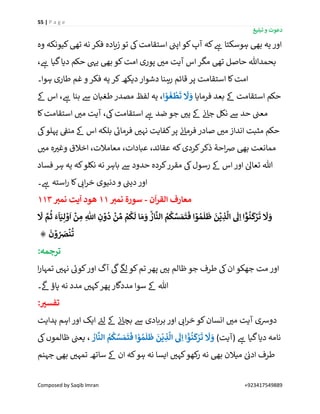 55 | P a g e
‫تبلیغ‬ ‫و‬ ‫دعوت‬
Composed by Saqib Imran +923417549889
‫وہ‬ ‫کیونکہ‬‫تیھ‬ ‫نہ‬ ‫فکر‬ ‫زیادہ‬ ‫تو‬ ‫یک‬‫استقامت‬ ‫ن‬‫اپن‬‫کو‬‫آپ‬ ‫کہ‬ ‫ے‬‫ہ‬ ‫ہوسکتا‬ ‫بیھ‬ ‫یہ‬ ‫اور‬
، ‫ے‬‫ہ‬ ‫گیا‬‫دیا‬ ‫حکم‬ ‫ییہ‬ ‫بیھ‬ ‫کو‬‫امت‬ ‫پوری‬ ‫ر‬‫می‬ ‫آیت‬ ‫اس‬‫مگر‬ ‫تیھ‬ ‫حاصل‬ ‫بحمدہللا‬
‫دش‬ ‫رہنا‬ ‫قائم‬ ‫پر‬ ‫استقامت‬ ‫کا‬‫امت‬‫ہوا۔‬ ‫طاری‬ ‫غم‬ ‫و‬ ‫فکر‬ ‫یہ‬ ‫کر‬‫دیکھ‬ ‫وار‬
‫فرمایا‬ ‫بعد‬ ‫ےک‬ ‫استقامت‬ ‫حکم‬‫ا‬ ْ‫و‬
َ
‫غ‬
ْ
‫ط‬
َ
‫ت‬
َ
‫َّل‬ َ‫و‬‫ےک‬ ‫اس‬ ، ‫ے‬‫ہ‬ ‫بنا‬ ‫ےس‬ ‫طغیان‬‫مصدر‬ ‫لفظ‬ ‫یہ‬ ،
‫کا‬‫استقامت‬ ‫ر‬‫می‬ ‫آیت‬ ،‫یک‬‫استقامت‬ ‫ے‬‫ہ‬ ‫ضد‬ ‫جو‬ ‫ر‬‫ہی‬ ‫ےک‬ ‫ن‬‫ئ‬‫جا‬ ‫نکل‬ ‫ےس‬ ‫حد‬ ‫ن‬‫معن‬
‫یک‬‫پہلو‬ ‫ن‬‫منق‬ ‫ےک‬ ‫اس‬ ‫بلکہ‬ ‫ے‬‫فرمائ‬ ‫ر‬‫نہی‬ ‫کفایت‬‫پر‬ ‫ن‬‫ئ‬‫فرما‬ ‫صادر‬ ‫ر‬‫می‬ ‫انداز‬ ‫مثبت‬ ‫حکم‬
‫م‬‫ر‬‫می‬ ‫ہ‬ ‫ر‬‫وغی‬ ‫اخالق‬ ،‫معامالت‬ ،‫عبادات‬ ،‫عقائد‬ ‫کہ‬‫کردی‬‫ذکر‬ ‫احۃ‬‫رص‬ ‫بیھ‬ ‫مانعت‬
‫فساد‬ ‫ہر‬ ‫یہ‬ ‫کہ‬‫نکلو‬ ‫نہ‬ ‫باہر‬ ‫ےس‬ ‫حدود‬ ‫کردہ‬‫مقرر‬ ‫یک‬‫رسول‬ ‫ےک‬ ‫اس‬‫اور‬ ٰ‫تعاٰل‬ ‫ہللا‬
‫۔‬ ‫ے‬‫ہ‬ ‫استہ‬‫ر‬ ‫کا‬ ‫ر‬‫ائ‬‫ر‬‫خ‬ ‫دنیوی‬‫و‬ ‫ن‬‫دین‬‫اور‬
‫م‬‫ن‬
ٓ
‫ا‬‫ر‬‫الق‬ ‫عارف‬-ِ‫نمي‬ ‫سورۃ‬11ِ‫نمي‬ ‫یت‬
ٓ
‫ا‬ ‫هود‬113
ِ‫ذ‬
َّ
‫ال‬
َ
‫َل‬ِ‫ا‬ ‫ا‬
ۡۤۡ‫و‬
ُ
‫ن‬
َ
‫ك‬ۡ‫ر‬
َ
‫ت‬
َ
‫َّل‬ َ‫و‬
َ
‫َّل‬ َّ‫م‬
ُ
‫ث‬ َ‫ء‬
ٓ
‫ا‬َ‫ي‬ِ‫ل‬ ۡ‫و‬
َ
‫ا‬
ۡ
‫ن‬ ِ‫م‬ ِ
‫ه‬
‫اّٰلل‬ ِ‫ن‬ ۡ‫و‬
ُ
‫د‬
ۡ
‫ن‬ ِّ‫م‬ ۡ‫م‬
ُ
‫ـك‬
َ
‫ل‬ ‫ا‬ َ‫م‬ َ‫و‬
ُۙ‫ار‬
َّ
‫الن‬ ُ‫م‬
ُ
‫ك‬ َّ‫س‬ َ‫م‬
َ
‫ت‬
َ
‫ف‬ ‫ا‬ ۡ‫و‬ ُ‫م‬
َ
‫ل‬
َ
‫ظ‬
َ
‫ن‬
ۡ
‫ي‬
َ
‫ن‬ ۡ‫و‬ ُ َ‫ِص‬
ۡ
‫ن‬
ُ
‫ت‬۞
:‫ترجمہ‬
‫ا‬‫ر‬‫تمہا‬ ‫ر‬‫نہی‬ ‫ے‬‫کوئ‬‫اور‬ ‫آگ‬
‫ی‬
‫یک‬
‫ی‬
‫لگ‬ ‫کو‬‫تم‬ ‫پھر‬ ‫ر‬‫ہی‬ ‫ظالم‬ ‫جو‬ ‫طرف‬ ‫یک‬‫ان‬‫جھکو‬ ‫مت‬ ‫اور‬
‫۔‬
‫ی‬
‫ےک‬‫پاؤ‬ ‫نہ‬ ‫مدد‬ ‫ر‬‫کہی‬‫پھر‬ ‫مددگار‬ ‫سوا‬ ‫ےک‬ ‫ہللا‬
:‫تفسي‬
‫ہدایت‬ ‫اہم‬ ‫اور‬ ‫ایک‬ ‫ے‬‫لئ‬ ‫ےک‬ ‫ن‬‫ئ‬‫بچا‬ ‫ےس‬ ‫بربادی‬ ‫اور‬ ‫ر‬‫ائ‬‫ر‬‫خ‬ ‫کو‬‫انسان‬ ‫ر‬‫می‬ ‫آیت‬ ‫دورسی‬
)‫(آیت‬ ‫ے‬‫ہ‬ ‫گیا‬‫دیا‬ ‫نامہ‬
َ
‫ن‬
ْ
‫ي‬ ِ‫ذ‬
َّ
‫ال‬
َ
‫َل‬ِ‫ا‬ ‫ا‬
ْْٓ‫و‬
ُ
‫ن‬
َ
‫ك‬ْ‫ر‬
َ
‫ت‬
َ
‫َّل‬ َ‫و‬ُ‫ار‬
َّ
‫الن‬ ُ‫م‬
ُ
‫ك‬ َّ‫س‬ َ‫م‬
َ
‫ت‬
َ
‫ف‬ ‫ا‬ ْ‫و‬ ُ‫م‬
َ
‫ل‬
َ
‫ظ‬‫یک‬‫ظالموں‬ ‫ن‬‫یعن‬ ،
‫ر‬ ‫نہ‬ ‫بیھ‬ ‫میالن‬ ٰ ‫ن‬‫ادئ‬ ‫طرف‬‫جہنم‬ ‫بیھ‬ ‫ر‬‫تمہی‬ ‫ساتھ‬ ‫ےک‬ ‫ان‬ ‫کہ‬‫ہو‬ ‫نہ‬ ‫ایسا‬ ‫ر‬‫کہی‬‫کھو‬
 