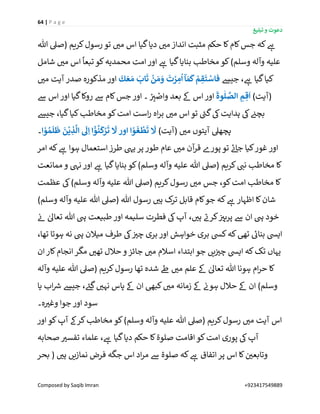 64 | P a g e
‫تبلیغ‬ ‫و‬ ‫دعوت‬
Composed by Saqib Imran +923417549889
‫ہللا‬ ‫(صیل‬ ‫کریم‬‫رسول‬ ‫تو‬ ‫ر‬‫می‬ ‫اس‬ ‫گیا‬‫دیا‬ ‫ر‬‫می‬ ‫انداز‬ ‫مثبت‬ ‫حکم‬ ‫کا‬‫کام‬‫جس‬ ‫کہ‬ ‫ے‬‫ہ‬
‫شامل‬ ‫ر‬‫می‬ ‫اس‬
ً
‫تبعا‬‫کو‬‫محمدیہ‬ ‫امت‬‫اور‬ ‫ے‬‫ہ‬ ‫گیا‬‫بنایا‬ ‫مخاطب‬ ‫کو‬)‫وسلم‬ ‫وآلہ‬ ‫علیہ‬
‫جیش‬ ، ‫ے‬‫ہ‬ ‫گیا‬‫کیا‬
َ
‫ك‬ َ‫ع‬ َ‫م‬
َ
‫اب‬
َ
‫ت‬
ْ
‫ن‬ َ‫م‬ َ‫و‬
َ
‫ت‬ ْ‫ر‬ ِ‫م‬
ُ
‫ا‬‫آ‬ َ‫م‬
َ
‫ك‬ ْ‫م‬ ِ‫ق‬
َ
‫ت‬ ْ‫فاس‬‫مذکورہ‬ ‫اور‬‫ر‬‫می‬ ‫آیت‬ ‫صدر‬
)‫(آیت‬
َ
‫وة‬
ٰ
‫ل‬ َّ‫الص‬ ِ‫م‬ ِ‫ق‬
َ
‫ا‬‫ےس‬ ‫اس‬‫اور‬ ‫گیا‬‫روکا‬ ‫ےس‬ ‫کام‬‫جس‬ ‫اور‬ ‫۔‬ ْ
ِ‫ر‬‫ی‬ ْ‫واص‬ ‫بعد‬ ‫ےک‬ ‫اس‬‫اور‬
‫جیش‬ ،‫گیا‬‫کیا‬‫مخاطب‬ ‫کو‬‫امت‬ ‫است‬‫ر‬ ‫اہ‬‫ر‬‫ب‬ ‫ر‬‫می‬ ‫اس‬‫تو‬ ‫ے‬‫گن‬‫یک‬‫ہدایت‬ ‫یک‬ ‫ن‬‫بچئ‬
)‫(آیت‬ ‫ر‬‫می‬ ‫آیتوں‬ ‫پچھیل‬‫ا‬ ْ‫و‬ ُ‫م‬
َ
‫ل‬
َ
‫ظ‬
َ
‫ن‬
ْ
‫ي‬ ِ‫ذ‬
َّ
‫ال‬
َ
‫َل‬ِ‫ا‬ ‫ا‬
ْْٓ‫و‬
ُ
‫ن‬
َ
‫ك‬ْ‫ر‬
َ
‫ت‬
َ
‫َّل‬ ‫اور‬ ‫ا‬ ْ‫و‬
َ
‫غ‬
ْ
‫ط‬
َ
‫ت‬
َ
‫َّل‬‫۔‬
‫غور‬ ‫اور‬‫امر‬ ‫کہ‬ ‫ے‬‫ہ‬ ‫ہوا‬ ‫استعمال‬ ‫طرز‬ ‫ییہ‬‫پر‬ ‫طور‬ ‫عام‬ ‫ر‬‫می‬ ‫آن‬‫قر‬ ‫پورے‬ ‫تو‬ ‫ے‬‫ئ‬‫جا‬ ‫کیا‬
‫ممانعت‬ ‫و‬ ‫نیہ‬ ‫اور‬ ‫ے‬‫ہ‬ ‫گیا‬‫بنایا‬ ‫کو‬)‫وسلم‬ ‫وآلہ‬ ‫علیہ‬ ‫ہللا‬ ‫(صیل‬ ‫کریم‬ ‫ر‬‫نن‬ ‫مخاطب‬ ‫کا‬
‫عظمت‬ ‫یک‬)‫وسلم‬ ‫وآلہ‬ ‫علیہ‬ ‫ہللا‬ ‫(صیل‬ ‫کریم‬‫رسول‬ ‫ر‬‫می‬ ‫جس‬ ،‫کو‬‫امت‬ ‫مخاطب‬ ‫کا‬
‫رسول‬ ‫ر‬‫ہی‬ ‫ک‬‫تر‬ ‫قابل‬ ‫کام‬‫جو‬ ‫کہ‬ ‫ے‬‫ہ‬ ‫اظہار‬ ‫کا‬‫شان‬)‫وسلم‬ ‫وآلہ‬ ‫علیہ‬ ‫ہللا‬ ‫(صیل‬ ‫ہللا‬
‫ن‬‫ئ‬ ٰ‫تعاٰل‬ ‫ہللا‬ ‫یہ‬ ‫طبیعت‬ ‫اور‬ ‫سلیمہ‬ ‫فطرت‬ ‫یک‬‫آپ‬ ، ‫ر‬‫ہی‬ ‫ے‬‫کرن‬ ‫ن‬ ‫ر‬‫پرہی‬ ‫ےس‬ ‫ان‬ ‫یہ‬ ‫خود‬
،‫تھا‬ ‫ہوتا‬ ‫نہ‬ ‫یہ‬ ‫میالن‬ ‫طرف‬ ‫یک‬ ‫ن‬ ‫ر‬‫چی‬ ‫بری‬ ‫اور‬ ‫خواہش‬ ‫بری‬ ‫کیس‬‫کہ‬‫تیھ‬ ‫ے‬‫بنائ‬ ‫اییس‬
‫ان‬‫کار‬‫انجام‬ ‫مگر‬ ‫ر‬‫تھی‬ ‫حالل‬ ‫و‬ ‫جائز‬ ‫ر‬‫می‬ ‫اسالم‬ ‫ابتداء‬‫جو‬ ‫یں‬‫ن‬ ‫ر‬‫چی‬ ‫اییس‬ ‫کہ‬‫تک‬ ‫یہاں‬
‫کا‬‫وآلہ‬ ‫علیہ‬ ‫ہللا‬ ‫(صیل‬ ‫کریم‬‫رسول‬ ‫تھا‬ ‫شدہ‬ ‫ےط‬ ‫ر‬‫می‬ ‫علم‬ ‫ےک‬ ٰ‫تعاٰل‬ ‫ہللا‬ ‫ہونا‬ ‫ام‬‫ر‬‫ح‬
‫یا‬ ‫اب‬ ‫ر‬‫رس‬ ‫جیش‬ ، ‫ے‬‫گئ‬ ‫ر‬‫نہی‬ ‫پاس‬ ‫ےک‬ ‫ان‬ ‫کبیھ‬ ‫ر‬‫می‬ ‫زمانہ‬ ‫ےک‬ ‫ن‬‫ہون‬ ‫حالل‬ ‫ےک‬ ‫ان‬ )‫وسلم‬
‫ہ۔‬ ‫ر‬‫وغی‬ ‫جوا‬ ‫اور‬ ‫سود‬
‫اور‬ ‫کو‬‫آپ‬ ‫کرےک‬‫مخاطب‬ ‫کو‬)‫وسلم‬ ‫وآلہ‬ ‫علیہ‬ ‫ہللا‬ ‫(صیل‬ ‫کریم‬‫رسول‬ ‫ر‬‫می‬ ‫آیت‬ ‫اس‬
‫کو‬‫امت‬ ‫پوری‬ ‫یک‬‫آپ‬‫صحابہ‬ ‫ر‬‫تفسی‬ ‫علماء‬ ، ‫ے‬‫ہ‬ ‫گیا‬‫دیا‬ ‫حکم‬ ‫کا‬‫صلوة‬ ‫اقامت‬
‫بحر‬ ( ‫ر‬‫ہی‬ ‫نمازیں‬ ‫فرض‬ ‫جگہ‬ ‫اس‬ ‫اد‬‫ر‬‫م‬ ‫ےس‬ ‫صلوة‬ ‫کہ‬ ‫ے‬‫ہ‬ ‫اتفاق‬‫پر‬ ‫اس‬ ‫کا‬ ‫ن‬ ‫ر‬‫وتابعی‬
 