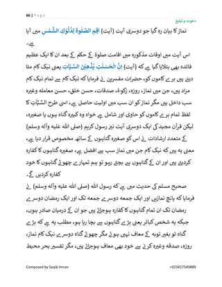 66 | P a g e
‫تبلیغ‬ ‫و‬ ‫دعوت‬
Composed by Saqib Imran +923417549889
)‫(آیت‬ ‫آیت‬ ‫دورسی‬‫جو‬ ‫گیا‬‫رہ‬ ‫بیان‬ ‫کا‬‫نماز‬ِ‫س‬ ْ‫م‬
َّ
‫الش‬ ِ‫ك‬ ْ‫و‬
ُ
‫ل‬
ُ
‫د‬ِ‫ل‬
َ
‫وة‬
ٰ
‫ل‬ َّ‫الص‬ ِ‫م‬ ِ‫ق‬
َ
‫ا‬‫آیا‬ ‫ر‬‫می‬
‫۔‬ ‫ے‬‫ہ‬
‫عظیم‬ ‫ایک‬ ‫کا‬‫ان‬ ‫بعد‬ ‫ےک‬ ‫حکم‬ ‫ےک‬ ‫صلوة‬ ‫اقامت‬ ‫ر‬‫می‬ ‫مذکورہ‬ ‫اوقات‬ ‫ر‬‫می‬ ‫آیت‬ ‫اس‬
)‫(آیت‬ ‫کہ‬ ‫ے‬‫ہ‬ ‫گیا‬‫بتالیا‬ ‫بیھ‬ ‫فائدہ‬ِ‫ت‬
ٰ
‫ا‬ِّ‫ـي‬ َّ‫الس‬ َ‫ی‬ ْ
ِ‫ی‬ ِ‫ه‬
ْ
‫ذ‬
ُ
‫ي‬ ِ‫ت‬
ٰ
‫ن‬ َ‫س‬
َ
‫ح‬
ْ
‫ال‬
َّ
‫ن‬ِ‫ا‬‫مٹا‬ ‫کام‬‫نیک‬ ‫ن‬‫یعن‬
‫کام‬‫نیک‬ ‫تمام‬ ‫ےس‬ ‫کام‬‫نیک‬ ‫کہ‬‫فرمایا‬ ‫ن‬‫ئ‬ ‫ین‬‫ش‬‫مف‬ ‫ات‬ ‫ن‬‫حرص‬ ،‫کو‬‫کاموں‬‫برے‬ ‫ر‬‫ہی‬ ‫ے‬‫دیئ‬
‫نماز‬ ‫ر‬‫می‬ ‫جن‬ ، ‫ر‬‫ہی‬ ‫اد‬‫ر‬‫م‬‫ہ‬ ‫ر‬‫وغی‬ ‫معاملہ‬ ‫حسن‬ ،‫خلق‬ ‫حسن‬ ،‫صدقات‬ ،‫ة‬ٰ‫و‬‫ک‬‫ز‬ ،‫روزہ‬ ،
‫کا‬ ِ‫ت‬
ٰ
‫ا‬ِّ‫ي‬ َّ‫الس‬ ‫طرح‬ ‫ایس‬ ، ‫ے‬‫ہ‬ ‫حاصل‬ ‫اولیت‬ ‫ر‬‫می‬ ‫سب‬ ‫ان‬‫کو‬‫نماز‬‫مگر‬ ‫ر‬‫ہی‬ ‫داخل‬ ‫سب‬
،‫ہ‬ ‫ر‬‫صغی‬ ‫یا‬ ‫ہوں‬ ‫گناہ‬‫ہ‬ ‫ر‬‫کبی‬‫وہ‬ ‫خواہ‬ ‫ے‬‫ہ‬ ‫شامل‬ ‫اور‬ ‫حاوی‬ ‫کو‬‫کاموں‬‫برے‬ ‫تمام‬ ‫لفظ‬
‫و‬ ‫علیہ‬ ‫ہللا‬ ‫(صیل‬ ‫کریم‬‫رسول‬ ‫ن‬ ‫ر‬‫نی‬ ‫آیت‬ ‫دورسی‬ ‫ایک‬ ‫یک‬‫مجید‬ ‫آن‬‫قر‬ ‫لیکن‬)‫وسلم‬ ‫آلہ‬
، ‫ے‬‫ہ‬ ‫دیا‬ ‫ار‬‫ر‬‫ق‬ ‫مخصوص‬ ‫ساتھ‬ ‫ےک‬ ‫گناہوں‬‫ہ‬ ‫ر‬‫صغی‬ ‫کو‬‫اس‬ ‫ن‬‫ئ‬ ‫ارشادات‬ ‫متعدد‬ ‫ےک‬
‫کفارہ‬‫کا‬‫گناہوں‬‫ہ‬ ‫ر‬‫صغی‬ ، ‫ے‬‫ہ‬ ‫افضل‬ ‫ےس‬ ‫سب‬‫نماز‬ ‫ر‬‫می‬ ‫جن‬ ‫کام‬‫نیک‬ ‫کہ‬ ‫ر‬‫ہی‬ ‫یہ‬ ‫ن‬‫معن‬
‫خود‬ ‫کا‬‫گناہوں‬ ‫ر‬‫چھون‬ ‫تمہارے‬ ‫ہم‬ ‫تو‬ ‫رہو‬ ‫ے‬‫بچئ‬ ‫ےس‬ ‫گناہوں‬‫ےک‬ ‫ان‬‫اور‬ ‫ر‬‫ہی‬ ‫ے‬‫کردیئ‬
‫۔‬
‫ی‬
‫ےک‬ ‫کردیں‬‫کفارہ‬
‫م‬ ‫حدیث‬ ‫یک‬‫مسلم‬ ‫صحیح‬‫ن‬‫ئ‬ )‫وسلم‬ ‫وآلہ‬ ‫علیہ‬ ‫ہللا‬ ‫(صیل‬ ‫ہللا‬ ‫رسول‬ ‫کہ‬ ‫ے‬‫ہ‬ ‫ر‬‫ی‬
‫دورسے‬ ‫رمضان‬ ‫ایک‬ ‫اور‬ ‫تک‬ ‫جمعہ‬ ‫دورسے‬ ‫جمعہ‬ ‫ایک‬ ‫اور‬ ‫نمازیں‬ ‫پانچ‬ ‫کہ‬‫فرمایا‬
،‫ہوں‬ ‫صادر‬ ‫درمیان‬ ‫ےک‬ ‫ان‬ ‫جو‬ ‫ر‬‫ہی‬ ‫ے‬‫ئ‬‫ہوجا‬ ‫کفارہ‬‫کا‬‫گناہوں‬‫تمام‬ ‫ان‬ ‫تک‬ ‫رمضان‬
‫بڑے‬ ‫کہ‬ ‫ے‬‫ہ‬ ‫یہ‬ ‫مطلب‬ ،‫ہو‬ ‫رہا‬ ‫بچا‬ ‫ےس‬ ‫گناہوں‬‫بڑے‬ ‫ن‬‫یعن‬ ‫کبائر‬‫شخص‬ ‫یہ‬ ‫جبکہ‬
‫گن‬،‫نماز‬ ‫کام‬‫نیک‬ ‫دورسے‬ ‫گناہ‬ ‫ر‬‫چھون‬ ‫مگر‬ ‫ے‬‫ہون‬ ‫ر‬‫نہی‬ ‫معاف‬ ‫ےک‬ ‫توبہ‬ ‫ر‬‫بغی‬ ‫تو‬ ‫اہ‬
‫محیط‬ ‫بحر‬ ‫ر‬‫تفسی‬‫مگر‬ ، ‫ر‬‫ہی‬ ‫ے‬‫ئ‬‫ہوجا‬ ‫معاف‬ ‫بیھ‬ ‫خود‬ ‫ےس‬ ‫ن‬‫کرن‬‫ہ‬ ‫ر‬‫وغی‬ ‫صدقہ‬ ،‫روزہ‬
 