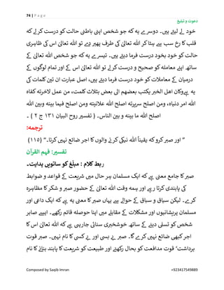 74 | P a g e
‫تبلیغ‬ ‫و‬ ‫دعوت‬
Composed by Saqib Imran +923417549889
‫کہ‬‫کرےل‬‫درست‬‫کو‬‫حالت‬ ‫ن‬‫باطن‬ ‫ن‬‫اپن‬ ‫شخص‬ ‫جو‬ ‫کہ‬‫یہ‬ ‫دورسے‬ ‫۔‬ ‫ر‬‫ہی‬ ‫ے‬‫لیئ‬ ‫ےل‬ ‫خود‬
‫ظاہری‬ ‫یک‬‫اس‬ ٰ‫تعاٰل‬ ‫ہللا‬ ‫تو‬ ‫ے‬‫د‬ ‫ر‬‫پھی‬ ‫طرف‬ ‫یک‬ ٰ‫تعاٰل‬ ‫ہللا‬ ‫کر‬‫ہٹا‬ ‫ےس‬ ‫سب‬ ‫رخ‬ ‫کا‬‫قلب‬
‫ےک‬ ٰ‫تعاٰل‬ ‫ہللا‬ ‫شخص‬ ‫جو‬ ‫کہ‬‫یہ‬ ‫تیشے‬ ‫۔‬ ‫ر‬‫ہی‬ ‫ے‬‫دیئ‬ ‫فرما‬ ‫درست‬ ‫بخود‬ ‫خود‬ ‫کو‬‫حالت‬
‫صح‬ ‫کو‬‫معاملہ‬ ‫ن‬‫اپئ‬ ‫ساتھ‬‫ےک‬ ‫لوگوں‬ ‫تمام‬ ‫اور‬ ‫ےک‬ ‫اس‬ ٰ‫تعاٰل‬ ‫ہللا‬ ‫تو‬ ‫کرےل‬‫درست‬‫و‬ ‫یح‬
‫یک‬‫کلمات‬ ‫ن‬ ‫ر‬‫تی‬ ‫ان‬ ‫عبارت‬ ‫اصل‬ ، ‫ر‬‫ہی‬ ‫ے‬‫دیئ‬ ‫فرما‬ ‫درست‬ ‫خود‬ ‫کو‬‫معامالت‬ ‫ےک‬ ‫درمیان‬
‫کفاہ‬‫الخرتہ‬ ‫عمل‬ ‫من‬ ،‫کلمت‬‫بثالث‬ ‫بعض‬ ‫اٰل‬ ‫بعضھم‬ ‫یکتب‬ ‫ر‬‫الخی‬ ‫اھل‬ ‫وکان‬ ‫ے‬‫ہ‬ ‫یہ‬
‫فی‬ ‫اصلح‬ ‫ومن‬ ‫عالنیتہ‬ ‫ہللا‬ ‫اصلح‬ ‫یرتہ‬‫رس‬ ‫اصلح‬ ‫ومن‬ ،‫دنیاہ‬ ‫امر‬ ‫ہللا‬‫ہللا‬ ‫ن‬ ‫ر‬‫وبی‬ ‫بینہ‬ ‫ما‬
‫البیان‬ ‫روح‬ ‫ر‬‫تفسی‬ ( ‫الناس۔‬ ‫ن‬ ‫ر‬‫بی‬ ‫و‬ ‫بینہ‬ ‫ما‬ ‫ہللا‬ ‫اصلح‬131‫ج‬2‫۔‬ )
:‫ترجمہ‬
”‫کرتا۔‬ ‫ر‬‫نہی‬ ‫ضائع‬ ‫اجر‬ ‫کا‬‫والوں‬ ‫ن‬‫کرن‬‫نییک‬ ‫ہللا‬
ً
‫یقینا‬ ‫کہ‬‫کرو‬ ‫ر‬‫صی‬ ‫اور‬( “115)
‫القرآن‬ ‫فہم‬ :‫تفسي‬
‫ر‬‫ہدایت۔‬ ‫ساتویں‬ ‫کو‬‫غ‬
‫ہ‬
‫مبل‬ : ‫کَلم‬‫بط‬
‫حال‬ ‫ہر‬ ‫مسلمان‬ ‫ایک‬ ‫کہ‬ ‫ے‬‫ہ‬ ‫ن‬‫معن‬ ‫جامع‬ ‫کا‬ ‫ر‬‫صی‬‫ضوابط‬ ‫و‬ ‫قواعد‬ ‫ےک‬ ‫یعت‬ ‫ر‬‫رس‬ ‫ر‬‫می‬
‫مظاہرہ‬ ‫کا‬‫شکر‬ ‫و‬ ‫ر‬‫صی‬ ‫حضور‬ ‫ےک‬ ٰ‫تعاٰل‬ ‫ہللا‬ ‫وقت‬ ‫ہمہ‬ ‫اور‬ ‫ے‬‫رہ‬ ‫کرتا‬‫پابندی‬ ‫یک‬
‫اور‬ ‫دایع‬ ‫ایک‬ ‫کہ‬ ‫ے‬‫ہ‬ ‫یہ‬ ‫ن‬‫معن‬ ‫کا‬ ‫ر‬‫صی‬ ‫یہاں‬ ‫ےس‬ ‫حواےل‬ ‫ےک‬ ‫سباق‬ ‫و‬ ‫سیاق‬ ‫لیکن‬ ‫کرے۔‬
‫صابر‬ ‫ایش‬ ‫کھے۔‬‫ر‬ ‫قائم‬ ‫حوصلہ‬ ‫اپنا‬ ‫ر‬‫می‬ ‫مقابےل‬ ‫ےک‬ ‫مشکالت‬ ‫اور‬ ‫پریشانیوں‬ ‫مسلمان‬
‫تسیل‬ ‫کو‬‫شخص‬‫کا‬‫اس‬ ٰ‫تعاٰل‬ ‫ہللا‬ ‫کہ‬ ‫ے‬‫ہ‬ ‫جاریہ‬ ‫ے‬‫سنائ‬ ‫ی‬ ‫ر‬‫خوشخی‬ ‫ساتھ‬ ‫ےک‬ ‫ن‬‫دیئ‬
‫قوت‬ ‫ر‬‫صی‬ ‫۔‬ ‫ر‬‫نہی‬ ‫نام‬ ‫کا‬‫کیس‬ ‫ر‬‫ئ‬ ‫اور‬ ‫بیس‬ ‫ر‬‫ئ‬ ‫ر‬‫صی‬ ‫گا۔‬‫کرے‬ ‫ر‬‫نہی‬ ‫ضائع‬ ‫کبیھ‬‫اجر‬
‫برداشت‬‘‫نام‬ ‫کا‬ ‫ن‬‫ئ‬‫بنا‬ ‫پابند‬ ‫کا‬‫یعت‬ ‫ر‬‫رس‬ ‫کو‬‫طبیعت‬ ‫اور‬ ‫ن‬‫کھئ‬‫ر‬ ‫بحال‬ ‫کو‬‫مدافعت‬ ‫قوت‬
 