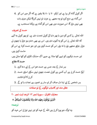 83 | P a g e
‫تبلیغ‬ ‫و‬ ‫دعوت‬
Composed by Saqib Imran +923417549889
4. ‫ک‬‫اگر‬‫آپکو‬ ‫اور‬ ‫ے‬‫ہ‬ ‫رہا‬ ‫کر‬‫گناہ‬ ‫ے‬‫وئ‬70‫یا‬80‫کو‬‫اس‬ ‫ر‬‫می‬ ‫اگر‬ ‫کہ‬ ‫ے‬‫ہ‬ ‫ن‬ ‫ر‬‫یقی‬ %
‫بات‬ ‫ی‬ ‫ر‬‫می‬ ‫لیکن‬ ‫کریگا‬ ‫ر‬‫نہی‬ ‫تو‬ ‫عزت‬ ‫ر‬‫ئ‬ ‫مجھے‬ ‫وہ‬ ‫تو‬ ‫کرو‬‫منع‬ ‫ےس‬ ‫گناہ‬‫اس‬
. ‫ے‬‫ہ‬ ‫مستحب‬ ‫روکنا‬ ‫ےس‬ ‫گناہ‬‫کو‬‫اس‬ ‫بیھ‬ ‫ر‬‫می‬ ‫صورت‬ ‫اس‬ .‫گا‬ ‫ن‬‫ئ‬‫ما‬ ‫ر‬‫نہی‬ ‫بیھ‬
‫تعریف‬ ‫یک‬‫حسد‬
‫نعمت‬ ‫ے‬‫کوئ‬‫یک‬‫دنیا‬‫پھر‬ ‫یا‬ ‫دین‬‫کو‬‫کیس‬ ‫ن‬‫ئ‬ ‫تعاٰل‬ ‫ہللا‬‫کہے‬‫یہ‬ ‫ے‬‫کوئ‬‫پھر‬‫تو‬ . ‫ے‬‫ہ‬ ‫دی‬
‫ٰل‬ ‫ن‬ ‫ر‬‫چھی‬ ‫یا‬ ‫ے‬‫ئ‬‫جا‬ ‫ہو‬ ‫حتم‬ ‫بیھ‬ ‫ےس‬ ‫اس‬ . ‫ر‬‫ہی‬ ‫دی‬ ‫کیوں‬‫یہ‬ ‫کو‬‫اس‬ ‫ن‬‫ئ‬ ‫تعاٰل‬ ‫ہللا‬ ‫کہ‬
‫کو‬‫اس‬ ‫ے‬‫ہ‬ ‫کرتا‬‫حسد‬ ‫جو‬ ‫اور‬ ‫ر‬‫ہی‬ ‫ے‬‫کہئ‬‫حسد‬ ‫کو‬‫اس‬ ,‫مےل‬ ‫نہ‬ ‫یا‬ ‫مےل‬ ‫مجھے‬ ‫ےھ‬‫چا‬ , ‫ے‬‫ئ‬‫جا‬
. ‫ر‬‫ہی‬ ‫ے‬‫کہئ‬‫حاسد‬
. ‫ر‬‫ہی‬ ‫ے‬‫جائ‬ ‫کھا‬‫کو‬‫لکڑی‬ ‫حشک‬ ‫آگ‬ ‫جش‬ ‫ے‬‫ہ‬ ‫جاتا‬ ‫کھا‬‫ایش‬ ‫کو‬‫نیکیوں‬ ‫حسد‬ ‫اور‬
‫عَلج‬ ‫کا‬‫حسد‬
1. .‫کرو‬‫دعا‬ ‫ر‬‫لئ‬ ‫ےک‬ ‫اس‬ ‫ھو‬ ‫حسد‬ ‫ےس‬ ‫جس‬ ‫بعد‬ ‫ےک‬ ‫نماز‬ ‫ہر‬
2. ‫حسد‬ ‫ے‬‫اسلئ‬ ‫ے‬‫سکئ‬ ‫ر‬‫نہی‬ ‫ن‬ ‫ر‬‫چھی‬ ‫نعمت‬ ‫ے‬‫کوئ‬‫ےس‬ ‫کیس‬‫آپ‬ ‫ےس‬ ‫ن‬‫کرن‬‫حسد‬ ‫آپےک‬
.‫فائدہ‬ ‫کیا‬‫کا‬ ‫ن‬‫کرن‬
3. .
‫ی‬
‫ےک‬ ‫لو‬ ‫پا‬ ‫نجات‬ ‫ےس‬ ‫غموں‬ ‫سارے‬ ‫لو‬ ‫کر‬‫صاف‬ ‫دل‬ ‫اپنا‬ ‫ر‬‫لئ‬ ‫ےک‬ ‫شخص‬ ‫ہر‬
‫صفات‬ ‫نو‬ ‫ےک‬ ‫لوگوں‬ ‫کامیاب‬‫اور‬ ‫مند‬ ‫عقل‬
‫م‬‫ن‬
ٓ
‫ا‬‫ر‬‫الق‬ ‫عارف‬-‫سو‬ِ‫نمي‬ ‫رۃ‬13ِ‫نمي‬ ‫یت‬
ٓ
‫ا‬ ‫الرعد‬20
۞
َۙ
‫اق‬
َ
‫ث‬ۡ‫ي‬ ِ‫م‬
ۡ
‫ال‬
َ
‫ن‬ ۡ‫و‬
ُ
‫ض‬
ُ
‫ق‬
ۡ
‫ن‬
َ
‫ي‬
َ
‫َّل‬ َ‫و‬ ِ
‫ه‬
‫اّٰلل‬ ِ‫د‬
ۡ
‫ه‬ َ‫ع‬ِ‫ب‬
َ
‫ن‬ ۡ‫و‬
ُ
‫ف‬ ۡ‫و‬
ُ
‫ي‬
َ
‫ن‬
ۡ
‫ي‬ ِ‫ذ‬
َّ
‫ال‬
:‫ترجمہ‬
‫کو‬‫عہد‬ ‫اس‬ ‫ے‬‫توڑن‬ ‫ر‬‫نہی‬ ‫اور‬ ‫کو‬‫عہد‬ ‫ےک‬ ‫ہللا‬ ‫ر‬‫ہی‬ ‫ے‬‫کرن‬‫ا‬‫ر‬‫پو‬ ‫جو‬ ‫لوگ‬ ‫وہ‬
 