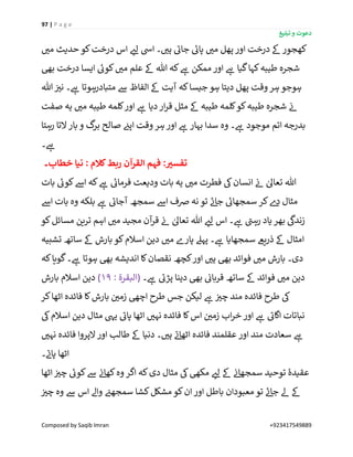 97 | P a g e
‫تبلیغ‬ ‫و‬ ‫دعوت‬
Composed by Saqib Imran +923417549889
‫درخت‬ ‫اس‬ ‫ر‬‫لئ‬ ‫ایس‬ ‫۔‬ ‫ر‬‫ہی‬ ‫ے‬‫جائ‬ ‫ے‬‫پائ‬ ‫ر‬‫می‬ ‫پھل‬ ‫اور‬ ‫درخت‬ ‫ےک‬ ‫کھجور‬‫ر‬‫می‬ ‫حدیث‬ ‫کو‬
‫بیھ‬ ‫درخت‬ ‫ایسا‬ ‫ے‬‫کوئ‬ ‫ر‬‫می‬ ‫علم‬ ‫ےک‬ ‫ہللا‬ ‫کہ‬ ‫ے‬‫ہ‬ ‫ممکن‬ ‫اور‬ ‫ے‬‫ہ‬ ‫گیا‬‫کہا‬‫طیبہ‬ ‫شجرہ‬
‫ہللا‬ ‫ن‬ ‫ر‬‫نی‬ ‫۔‬ ‫ے‬‫ہ‬ ‫متبادرہوتا‬ ‫ےس‬ ‫الفاظ‬ ‫ےک‬ ‫آیت‬ ‫کہ‬‫جیسا‬ ‫ہو‬ ‫دیتا‬ ‫پھل‬ ‫وقت‬ ‫ہر‬ ‫ہوجو‬
‫صفت‬ ‫یہ‬ ‫ر‬‫می‬ ‫طیبہ‬ ‫کلمہ‬‫اور‬ ‫ے‬‫ہ‬ ‫دیا‬‫ار‬‫ر‬‫ق‬ ‫مثل‬ ‫ےک‬ ‫طیبہ‬ ‫کلمہ‬‫کو‬‫طیبہ‬ ‫شجرہ‬ ‫ن‬‫ئ‬
‫بہا‬ ‫سدا‬ ‫وہ‬ ‫۔‬ ‫ے‬‫ہ‬ ‫موجود‬ ‫اتم‬ ‫بدرجہ‬‫رہتا‬ ‫التا‬ ‫بار‬ ‫و‬ ‫گ‬‫بر‬ ‫صالح‬ ‫ن‬‫اپئ‬ ‫وقت‬ ‫ہر‬‫اور‬ ‫ے‬‫ہ‬ ‫ر‬
‫۔‬ ‫ے‬‫ہ‬
‫خطاب۔‬ ‫نیا‬ : ‫کَلم‬‫ربط‬ ‫القرآن‬ ‫فہم‬ :‫تفسي‬
‫بات‬ ‫ے‬‫کوئ‬‫اےس‬ ‫کہ‬ ‫ے‬‫ہ‬ ‫ے‬‫فرمائ‬ ‫ودیعت‬ ‫بات‬ ‫یہ‬ ‫ر‬‫می‬ ‫فطرت‬ ‫یک‬‫انسان‬ ‫ن‬‫ئ‬ ٰ‫تعاٰل‬ ‫ہللا‬
‫اےس‬ ‫بات‬ ‫وہ‬ ‫بلکہ‬ ‫ے‬‫ہ‬ ‫ے‬‫آجائ‬ ‫سمجھ‬ ‫اےس‬ ‫رصف‬ ‫نہ‬ ‫تو‬ ‫ے‬‫ئ‬‫جا‬ ‫ے‬‫سمجھائ‬ ‫کر‬‫ے‬‫د‬ ‫مثال‬
‫اس‬ ‫۔‬ ‫ے‬‫ہ‬ ‫ے‬‫رہن‬ ‫یاد‬ ‫بھر‬
‫ی‬
‫زندیک‬‫کو‬‫مسائل‬ ‫ترین‬ ‫اہم‬ ‫ر‬‫می‬ ‫مجید‬ ‫آن‬‫ر‬‫ق‬ ‫ن‬‫ئ‬ ٰ‫تعاٰل‬ ‫ہللا‬ ‫ر‬‫لئ‬
‫تشبیہ‬ ‫ساتھ‬ ‫ےک‬ ‫بارش‬ ‫کو‬‫اسالم‬ ‫دین‬ ‫ر‬‫می‬ ‫پارے‬ ‫پہےل‬ ‫۔‬ ‫ے‬‫ہ‬ ‫سمجھایا‬ ‫ذریےع‬ ‫ےک‬ ‫امثال‬
‫کہ‬‫گویا‬‫۔‬ ‫ے‬‫ہ‬ ‫ہوتا‬ ‫بیھ‬ ‫اندیشہ‬ ‫کا‬‫نقصان‬ ‫کچھ‬‫اور‬ ‫ر‬‫ہی‬ ‫بیھ‬ ‫فوائد‬ ‫ر‬‫می‬ ‫بارش‬ ‫دی۔‬
‫۔‬ ‫ے‬‫ہ‬ ‫ے‬‫پڑئ‬ ‫دینا‬ ‫بیھ‬ ‫ن‬‫قربائ‬ ‫ساتھ‬ ‫ےک‬ ‫فوائد‬ ‫ر‬‫می‬ ‫دین‬: ‫(البقرۃ‬19)‫بارش‬ ‫اسالم‬ ‫دین‬
‫کر‬‫اٹھا‬ ‫فائدہ‬ ‫کا‬‫بارش‬ ‫ن‬ ‫ر‬‫زمی‬ ‫اچیھ‬ ‫طرح‬ ‫جس‬ ‫لیکن‬ ‫ے‬‫ہ‬ ‫ن‬ ‫ر‬‫چی‬ ‫مند‬ ‫فائدہ‬ ‫طرح‬ ‫یک‬
‫یک‬‫اسالم‬ ‫دین‬ ‫مثال‬ ‫ییہ‬ ‫ے‬‫پائ‬ ‫اٹھا‬ ‫ر‬‫نہی‬ ‫فائدہ‬ ‫کا‬‫اس‬ ‫ن‬ ‫ر‬‫زمی‬ ‫اب‬‫ر‬‫خ‬ ‫اور‬ ‫ے‬‫ہ‬ ‫ے‬‫اگائ‬ ‫نباتات‬
‫ر‬‫نہی‬ ‫فائدہ‬ ‫الپروا‬ ‫اور‬ ‫طالب‬ ‫ےک‬ ‫دنیا‬ ‫۔‬ ‫ر‬‫ہی‬ ‫ے‬‫ئ‬‫اٹھا‬ ‫فائدہ‬ ‫عقلمند‬ ‫اور‬ ‫مند‬ ‫سعادت‬ ‫ے‬‫ہ‬
‫۔‬ ‫ے‬‫پان‬ ‫اٹھا‬
‫عقیدۂ‬‫اٹھا‬ ‫ن‬ ‫ر‬‫چی‬ ‫ے‬‫کوئ‬‫ےس‬ ‫ن‬‫ئ‬‫کھا‬‫وہ‬ ‫اگر‬ ‫کہ‬‫دی‬ ‫مثال‬ ‫یک‬‫مکیھ‬ ‫ر‬‫لئ‬ ‫ےک‬ ‫ن‬‫ئ‬‫سمجھا‬ ‫توحید‬
‫ن‬ ‫ر‬‫چی‬ ‫وہ‬ ‫ےس‬ ‫اس‬ ‫واےل‬ ‫ن‬‫سمجھئ‬ ‫کشا‬‫مشکل‬‫کو‬‫ان‬‫اور‬ ‫باطل‬ ‫معبودان‬ ‫تو‬ ‫ے‬‫ئ‬‫جا‬ ‫ےل‬ ‫ےک‬
 