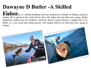 Dawayne D Butler -A Skilled
FisherDawayne D. Butler is a skilled deckhand who has worked on a number of fishing vessels in
Alaska. He is proud of the work that he does. His father left and died very young. Butler
helped his mother raise his brothers, which he doesn’t regret because it taught him a lot.
Butler is a very loyal and caring person, who deeply believes in God and loves going to
church.
 