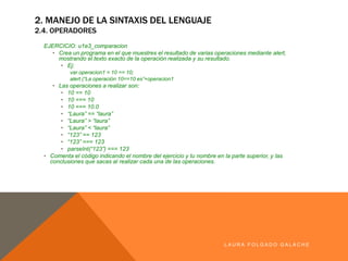 LA U R A F O LG A D O G A LA CH E
2. MANEJO DE LA SINTAXIS DEL LENGUAJE
2.4. OPERADORES
EJERCICIO: u1e3_comparacion
• Crea un programa enel que muestres el resultado de varias operaciones mediante alert,mostrando el
texto exacto de la operaciónrealizada y su resultado.
• Ej:
var operacion1 = 10 == 10;
alert (“La operación 10==10 es”+operacion1
• Las operaciones a realizar son:
• 10 == 10
• 10 === 10
• 10 === 10.0
• “Laura” == “laura”
• “Laura” > “laura”
• “Laura” < “laura”
• “123” == 123
• “123” === 123
• parseInt(“123”) === 123
• Comenta el código indicando el nombre del ejercicio y tu nombre en la parte superior, y las conclusiones
que sacas al realizar cada una de las operaciones.
 