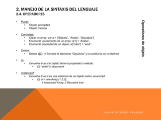 2. MANEJO DE LA SINTAXIS DEL LENGUAJE
2.4. OPERADORES
Operadoresdeobjeto
LA U R A F O LG A D O G A LA CH E
• Punto:
• Objeto.propiedad
• Objeto.método
• Corchetes:
• Crearun array: var a = [“Bizkaia”,“Araba”,“Gipuzkoa”]
• Enumerarun elemento de un array: a[1] = “Araba”;
• Enumerarpropiedad de un objeto:a[“color”] = “azul”;
• Delete:
• Delete a[2]; // Borraría el elemento “Gipuzkoa”ylo sustituiría por undefined
• In:
• Devuelve true si el objeto tiene la propiedad o método
• Ej: “write” in document
• Instanceof:
• Devuelve true si es una instancia de un objeto nativo Javascript:
• Ej: a = new Array (1,2,3);
a instanceof Array; // Devuelve true
 