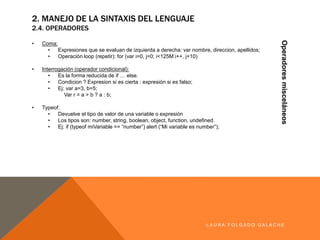2. MANEJO DE LA SINTAXIS DEL LENGUAJE
2.4. OPERADORES
Operadoresmisceláneos
LA U R A F O LG A D O G A LA CH E
• Coma:
• Expresiones que se evaluan de izquierda a derecha:varnombre,direccion,apellidos;
• Operación loop (repetir):for(var i=0,j=0;i<125M i++,j+10)
• Interrogación (operadorcondicional):
• Es la forma reducida de if … else.
• Condicion ? Expresion si es cierta : expresión si es falso;
• Ej: var a=3,b=5;
Var r = a > b ? a : b;
• Typeof:
• Devuelve el tipo de valor de una variable o expresión
• Los tipos son: number,string, boolean,object,function,undefined.
• Ej: if (typeof miVariable == “number”) alert (“Mi variable esnumber”);
 