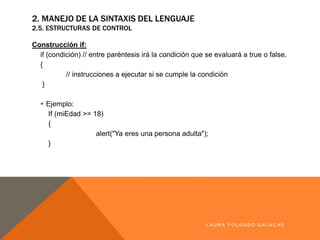 2. MANEJO DE LA SINTAXIS DEL LENGUAJE
2.5. ESTRUCTURAS DE CONTROL
Construcción if:
if (condición) // entre paréntesis irá la condición que se evaluará a true o false.
{
// instrucciones a ejecutar si se cumple la condición
}
§ Ejemplo:
If (miEdad >= 18)
{
alert("Ya eres una persona adulta");
}
LA U R A F O LG A D O G A LA CH E
 