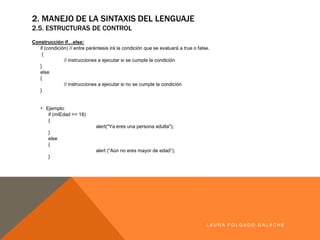 2. MANEJO DE LA SINTAXIS DEL LENGUAJE
2.5. ESTRUCTURAS DE CONTROL
Construcciónif…else:
if (condición)//entreparéntesis irá lacondiciónqueseevaluará a trueo false.
{
// instrucciones aejecutar si secumplelacondición
}
else
{
// instrucciones aejecutar si nosecumplelacondición
}
§ Ejemplo:
if (miEdad>= 18)
{
alert("Yaeres una personaadulta");
}
else
{
alert (“Aún noeres mayor de edad”);
}
LA U R A F O LG A D O G A LA CH E
 