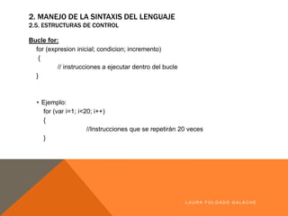 2. MANEJO DE LA SINTAXIS DEL LENGUAJE
2.5. ESTRUCTURAS DE CONTROL
Bucle for:
for (expresion inicial; condicion; incremento)
{
// instrucciones a ejecutar dentro del bucle
}
§ Ejemplo:
for (var i=1; i<20; i++)
{
//Instrucciones que se repetirán 20 veces
}
LA U R A F O LG A D O G A LA CH E
 