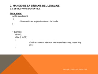 2. MANEJO DE LA SINTAXIS DEL LENGUAJE
2.5. ESTRUCTURAS DE CONTROL
Bucle while:
while (condicion)
{
// instrucciones a ejecutar dentro del bucle
}
§ Ejemplo:
var i=0;
while (i <=10)
{
//Instrucciones a ejecutar hasta que i sea mayor que 10 y
i++;
}
LA U R A F O LG A D O G A LA CH E
 