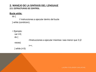 2. MANEJO DE LA SINTAXIS DEL LENGUAJE
2.5. ESTRUCTURAS DE CONTROL
Bucle while:
do {
// instrucciones a ejecutar dentro del bucle
} while (condicion);
§ Ejemplo:
var i=0;
do {
//Instrucciones a ejecutar mientras i sea menor que 3 (2 veces)
i++;
} while (i<3)
LA U R A F O LG A D O G A LA CH E
 