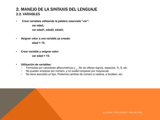 • Crearvariables utilizando la palabra reservada “var”:
var edad;
var edad1,edad2,edad3;
• Asignar valora una variable ya creada:
edad = 15;
• Crearvariable y asignar valor:
var edad = 15;
• Utilizaciónde variables:
• Formadas porcaracteres alfanuméricos y_.No se utilizan signos,espacios,%, $, etc.
• No puedenempezarpornúmero,yno suelenempezarpormayúscula.
• No tiene asociado un tipo.Podemos cambiarde número a cadena,a boolean,etc.
LA U R A F O LG A D O G A LA CH E
2. MANEJO DE LA SINTAXIS DEL LENGUAJE
2.2. VARIABLES
 