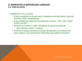 EJERCICIO: u1e1_numeros
• Crea un programa en el que crees 5 variables numéricas (entero, decimal,
científico, octal y hexadecimal).
• A las variables les asignarás los siguientes números: 1357, 1357, 135e7,
01357 y 0x1357.
• Muestra con 5 alerts su valor, escribiendo la siguiente sentencia:
alert (“Número entero” + entero);
§ Comenta el código indicando el nombre del ejercicio y tu nombre en la parte
superior, y los comentarios adicionales que estimes necesarios.
LA U R A F O LG A D O G A LA CH E
2. MANEJO DE LA SINTAXIS DEL LENGUAJE
2.3. TIPOS DE DATOS
 