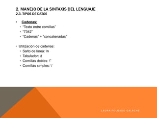 • Cadenas:
• “Texto entre comillas”
• “7342”
• “Cadenas” + “concatenadas”
• Utilización de cadenas:
• Salto de línea: n
• Tabulador: t
• Comillas dobles: ”
• Comillas simples: ’
LA U R A F O LG A D O G A LA CH E
2. MANEJO DE LA SINTAXIS DEL LENGUAJE
2.3. TIPOS DE DATOS
 