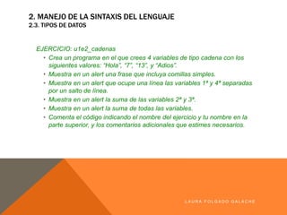 EJERCICIO: u1e2_cadenas
• Crea un programa en el que crees 4 variables de tipo cadena con los
siguientes valores: “Hola”, “7”, “13”, y “Adios”.
• Muestra en un alert una frase que incluya comillas simples.
• Muestra en un alert que ocupe una línea las variables 1ª y 4ª separadas por
un salto de línea.
• Muestra en un alert la suma de las variables 2ª y 3ª.
• Muestra en un alert la suma de todas las variables.
• Comenta el código indicando el nombre del ejercicio y tu nombre en la parte
superior, y los comentarios adicionales que estimes necesarios.
LA U R A F O LG A D O G A LA CH E
2. MANEJO DE LA SINTAXIS DEL LENGUAJE
2.3. TIPOS DE DATOS
 