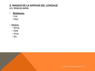• Booleanos:
• true
• false
• Objetos:
• String
• Date
• Array
• Etc.
LA U R A F O LG A D O G A LA CH E
2. MANEJO DE LA SINTAXIS DEL LENGUAJE
2.3. TIPOS DE DATOS
 