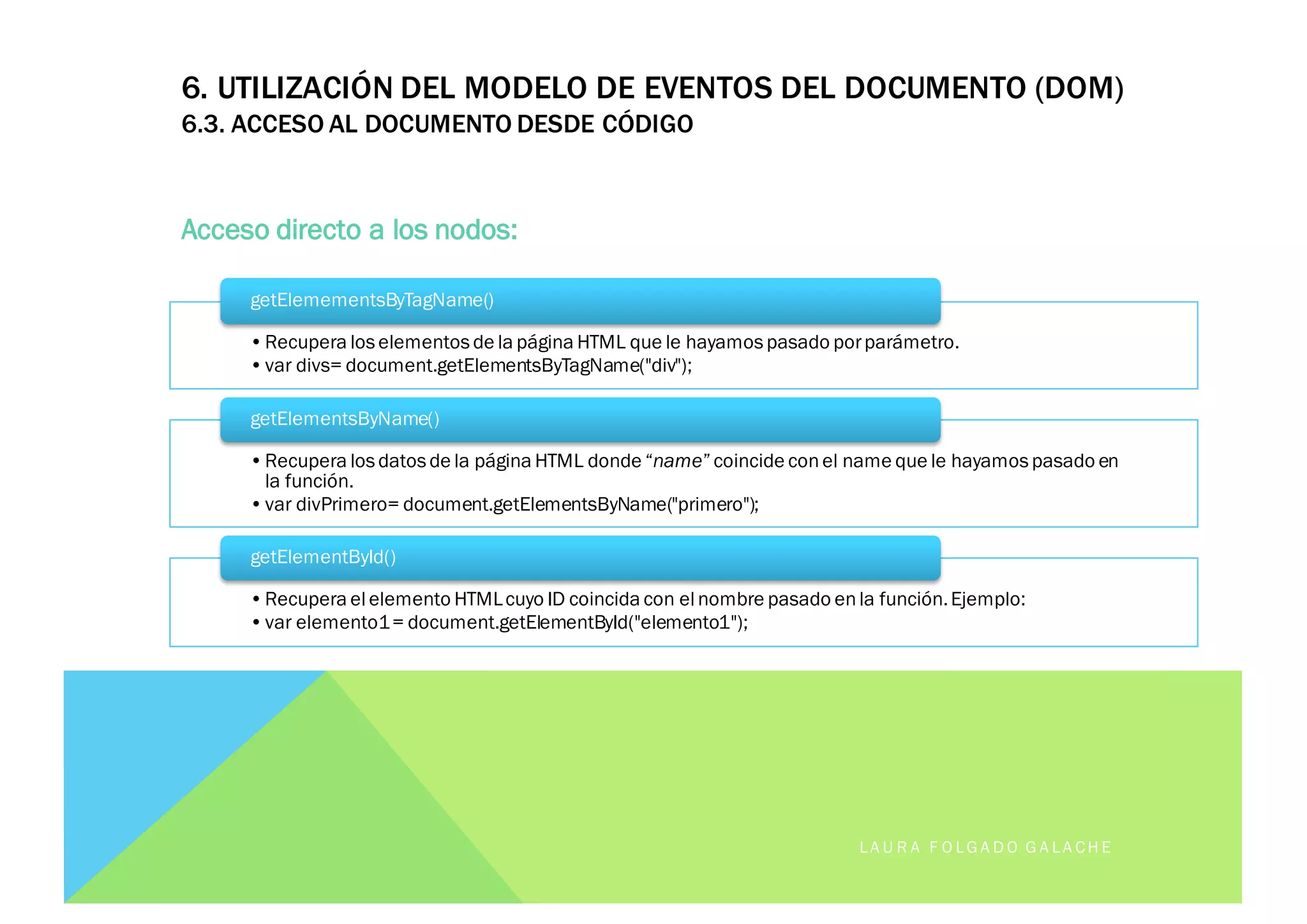 6. UTILIZACIÓN DEL MODELO DE EVENTOS DEL DOCUMENTO (DOM)
6.3. ACCESO AL DOCUMENTO DESDE CÓDIGO
Acceso directo a los nodos:
LA U R A F O LG A D O G A LA CH E
•Recupera los elementos de la página HTML que le hayamos pasado porparámetro.
•var divs= document.getElementsByTagName("div");
getElemementsByTagName()
•Recupera los datos de la página HTML donde “name”coincide con el name que le hayamos pasado en
la función.
•var divPrimero= document.getElementsByName("primero");
getElementsByName()
•Recupera el elemento HTMLcuyo ID coincida con el nombre pasado enla función.Ejemplo:
•var elemento1= document.getElementById("elemento1");
getElementById()
 