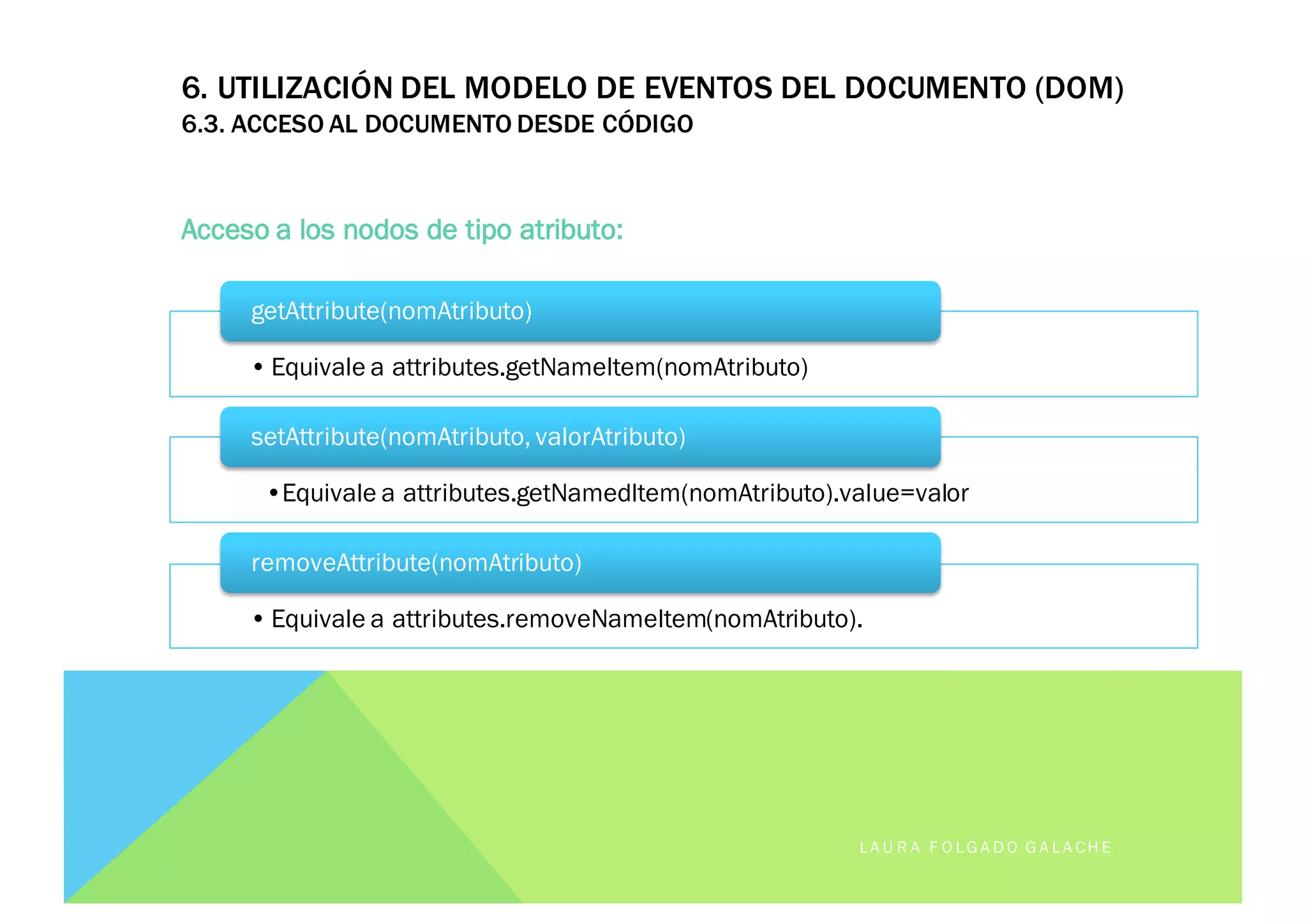 6. UTILIZACIÓN DEL MODELO DE EVENTOS DEL DOCUMENTO (DOM)
6.3. ACCESO AL DOCUMENTO DESDE CÓDIGO
Acceso a los nodos de tipo atributo:
LA U R A F O LG A D O G A LA CH E
• Equivale a attributes.getNameItem(nomAtributo)
getAttribute(nomAtributo)
•Equivale a attributes.getNamedItem(nomAtributo).value=valor
setAttribute(nomAtributo, valorAtributo)
• Equivale a attributes.removeNameItem(nomAtributo).
removeAttribute(nomAtributo)
 