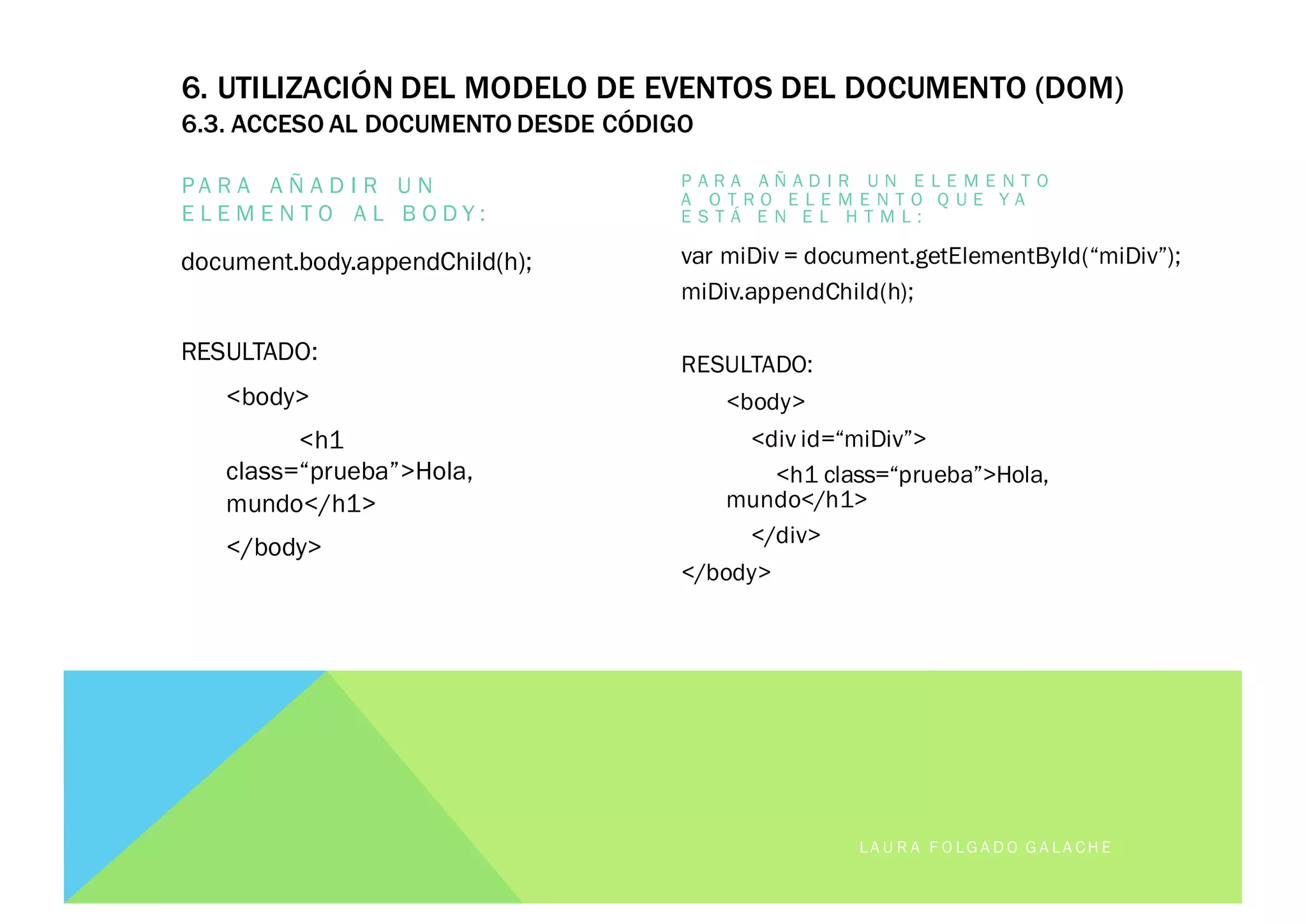 6. UTILIZACIÓN DEL MODELO DE EVENTOS DEL DOCUMENTO (DOM)
6.3. ACCESO AL DOCUMENTO DESDE CÓDIGO
P A R A A Ñ A D I R U N
E L E M E N T O A L B O D Y :
document.body.appendChild(h);
RESULTADO:
<body>
<h1
class=“prueba”>Hola,
mundo</h1>
</body>
P A R A A Ñ A D I R U N E L E M E N T O
A O T R O E L E M E N T O Q U E Y A
E S T Á E N E L H T M L :
var miDiv = document.getElementById(“miDiv”);
miDiv.appendChild(h);
RESULTADO:
<body>
<div id=“miDiv”>
<h1 class=“prueba”>Hola,
mundo</h1>
</div>
</body>
LA U R A F O LG A D O G A LA CH E
 