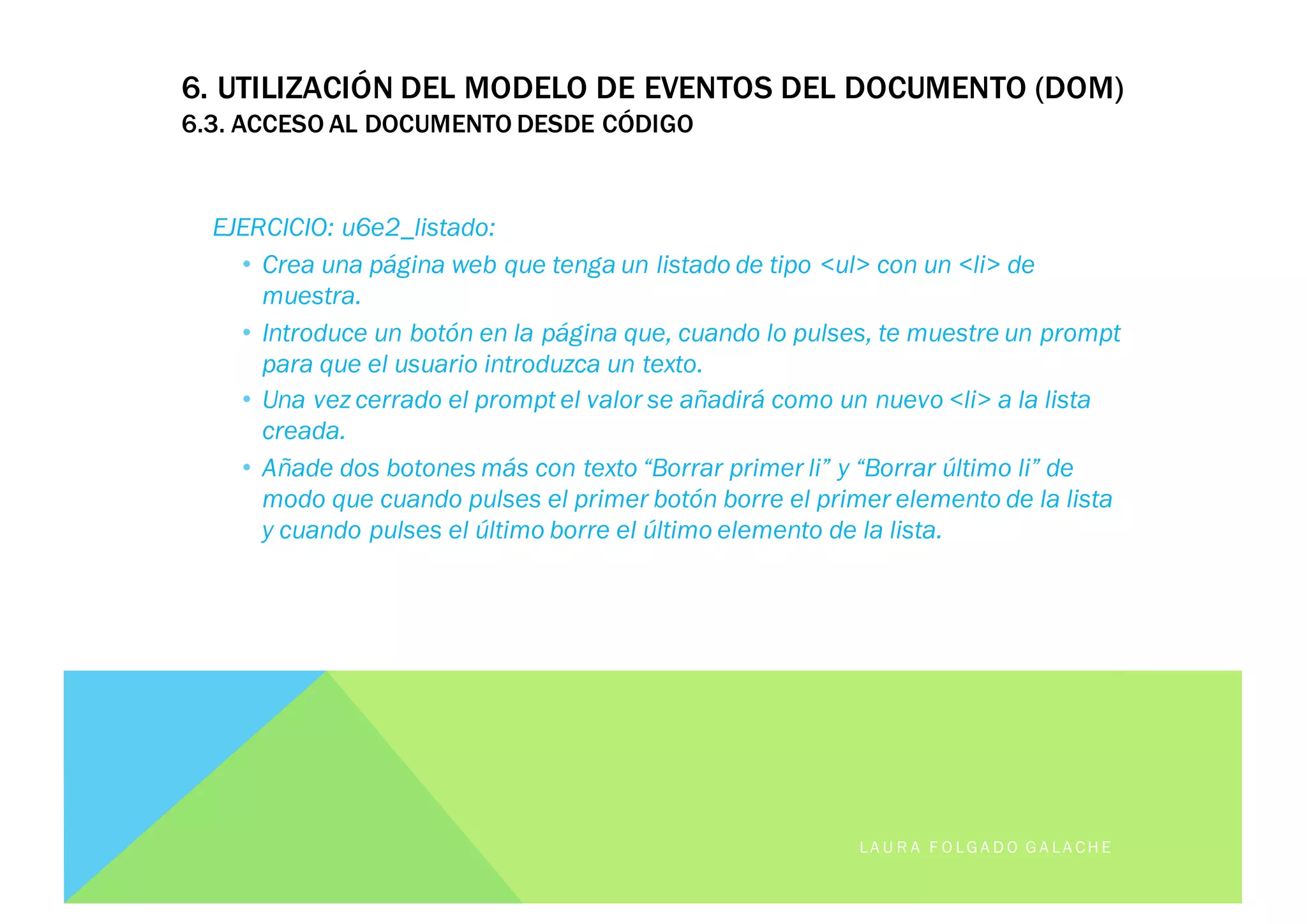 EJERCICIO: u6e2_listado:
• Crea una página web que tenga un listado de tipo <ul> con un <li> de
muestra.
• Introduce un botón en la página que, cuando lo pulses, te muestre un prompt
para que el usuario introduzca un texto.
• Una vez cerrado el prompt el valor se añadirá como un nuevo <li> a la lista
creada.
• Añade dos botones más con texto “Borrar primer li” y “Borrar último li” de
modo que cuando pulses el primer botón borre el primer elemento de la lista
y cuando pulses el último borre el último elemento de la lista.
LA U R A F O LG A D O G A LA CH E
6. UTILIZACIÓN DEL MODELO DE EVENTOS DEL DOCUMENTO (DOM)
6.3. ACCESO AL DOCUMENTO DESDE CÓDIGO
 