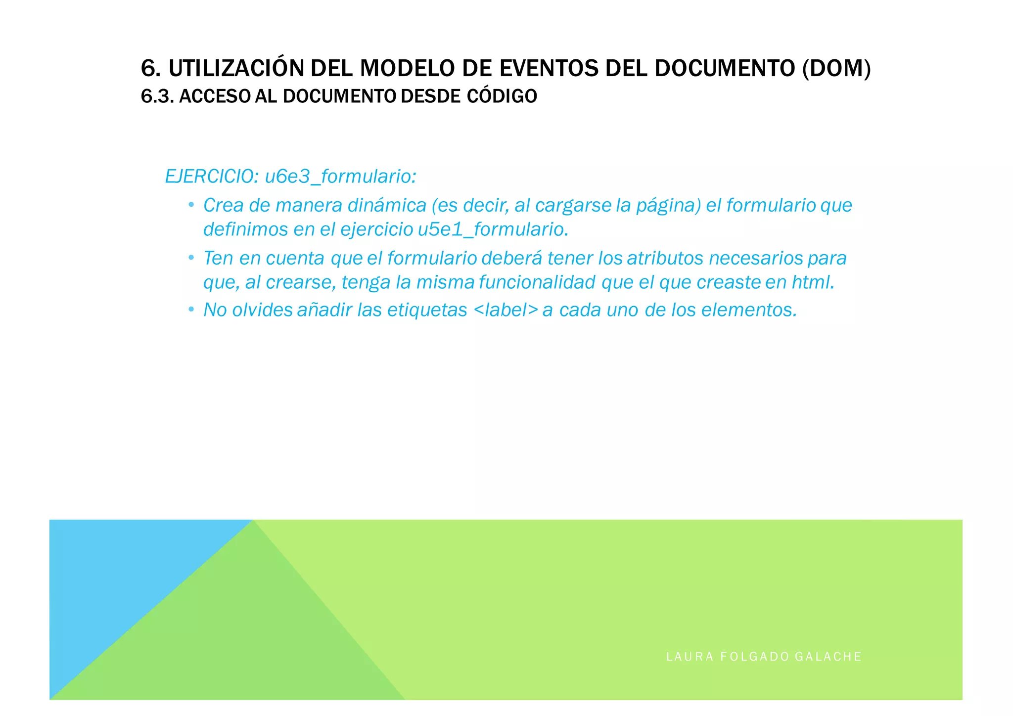 EJERCICIO: u6e3_formulario:
• Crea de manera dinámica (es decir, al cargarse la página) el formulario que
definimos en el ejercicio u5e1_formulario.
• Ten en cuenta que el formulario deberá tener los atributos necesarios para
que, al crearse, tenga la misma funcionalidad que el que creaste en html.
• No olvides añadir las etiquetas <label> a cada uno de los elementos.
LA U R A F O LG A D O G A LA CH E
6. UTILIZACIÓN DEL MODELO DE EVENTOS DEL DOCUMENTO (DOM)
6.3. ACCESO AL DOCUMENTO DESDE CÓDIGO
 