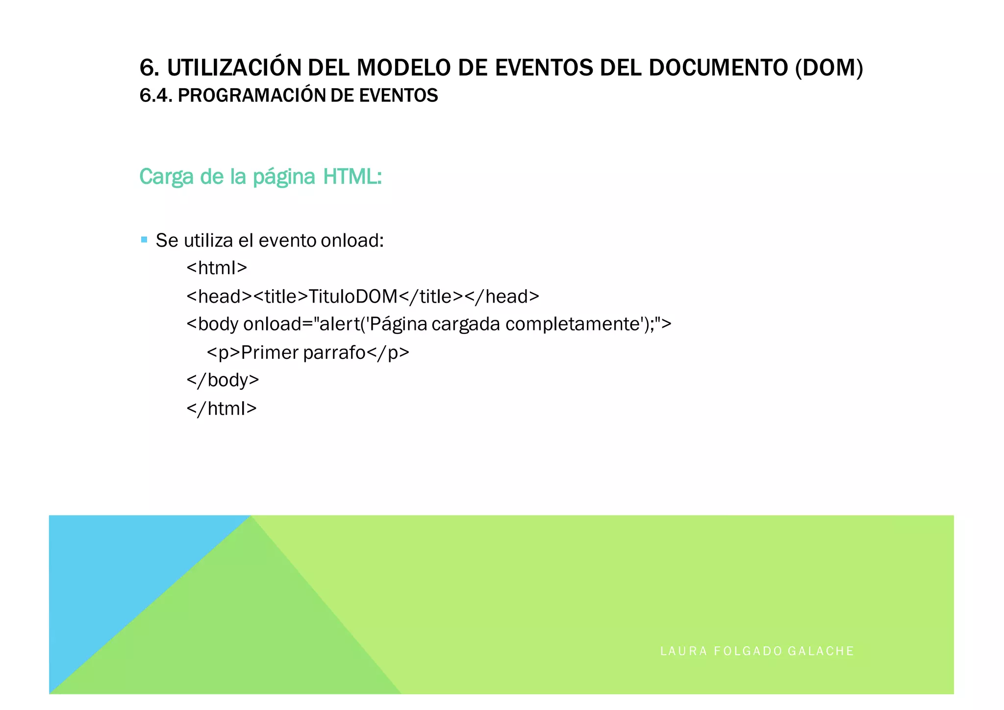 6. UTILIZACIÓN DEL MODELO DE EVENTOS DEL DOCUMENTO (DOM)
6.4. PROGRAMACIÓN DE EVENTOS
Carga de la página HTML:
§ Se utiliza el evento onload:
<html>
<head><title>TituloDOM</title></head>
<body onload="alert('Página cargada completamente');">
<p>Primer parrafo</p>
</body>
</html>
LA U R A F O LG A D O G A LA CH E
 