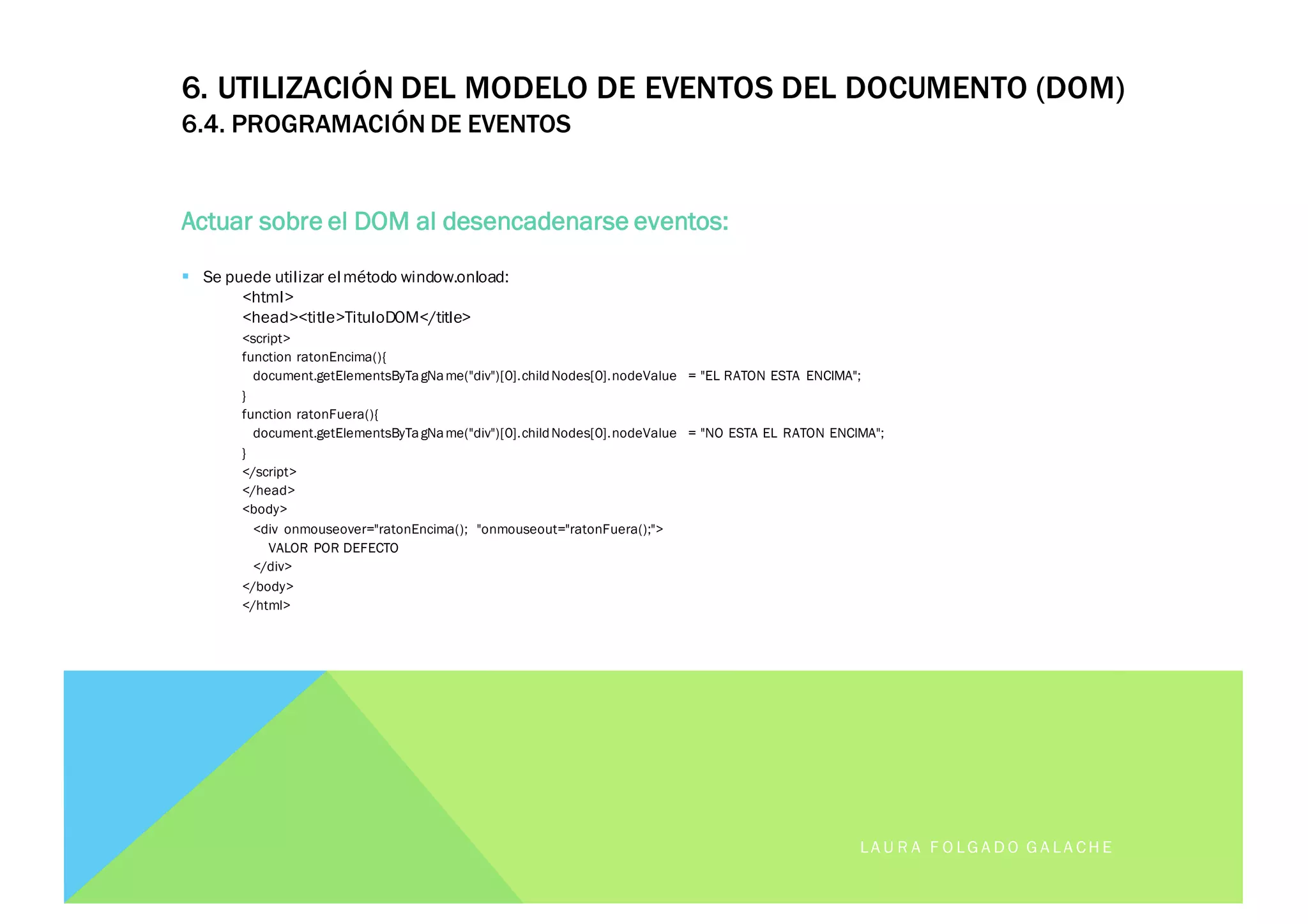 6. UTILIZACIÓN DEL MODELO DE EVENTOS DEL DOCUMENTO (DOM)
6.4. PROGRAMACIÓN DE EVENTOS
Actuar sobre el DOM al desencadenarse eventos:
§ Se puede utilizar elmétodo window.onload:
<html>
<head><title>TituloDOM</title>
<script>
function ratonEncima(){
document.getElementsByTagName("div")[0].childNodes[0].nodeValue = "EL RATON ESTA ENCIMA";
}
function ratonFuera(){
document.getElementsByTagName("div")[0].childNodes[0].nodeValue = "NO ESTA EL RATON ENCIMA";
}
</script>
</head>
<body>
<div onmouseover="ratonEncima(); "onmouseout="ratonFuera();">
VALOR POR DEFECTO
</div>
</body>
</html>
LA U R A F O LG A D O G A LA CH E
 