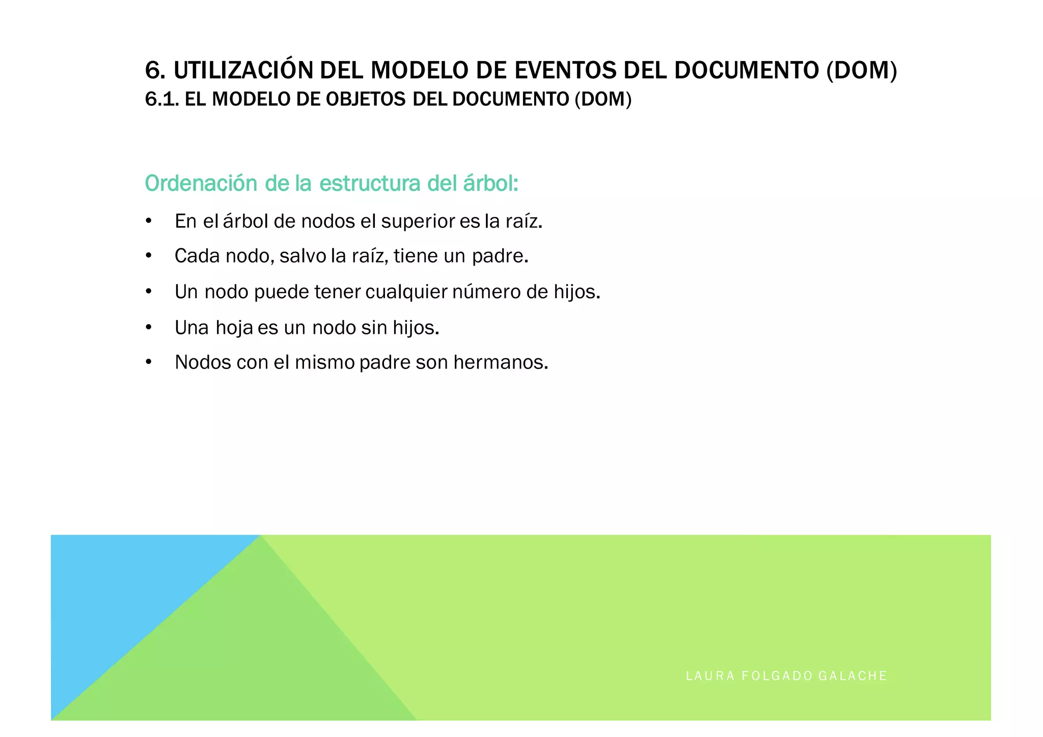 6. UTILIZACIÓN DEL MODELO DE EVENTOS DEL DOCUMENTO (DOM)
6.1. EL MODELO DE OBJETOS DEL DOCUMENTO (DOM)
Ordenación de la estructura del árbol:
• En el árbol de nodos el superior es la raíz.
• Cada nodo, salvo la raíz, tiene un padre.
• Un nodo puede tener cualquier número de hijos.
• Una hoja es un nodo sin hijos.
• Nodos con el mismo padre son hermanos.
LA U R A F O LG A D O G A LA CH E
 