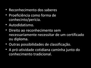• Reconhecimento dos saberes
• Proeficiência como forma de
conhecinto/perícia.
• Autodidatismo.
• Direito ao reconhecimento sem
necessariamente necessitar de um certificado
ou diploma.
• Outras possibilidades de classificação.
• A pró-atividade cotidiana caminha junto do
conhecimento tradicional.
 