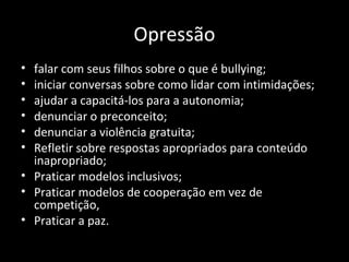 Opressão
• falar com seus filhos sobre o que é bullying;
• iniciar conversas sobre como lidar com intimidações;
• ajudar a capacitá-los para a autonomia;
• denunciar o preconceito;
• denunciar a violência gratuita;
• Refletir sobre respostas apropriados para conteúdo
inapropriado;
• Praticar modelos inclusivos;
• Praticar modelos de cooperação em vez de
competição,
• Praticar a paz.
 
