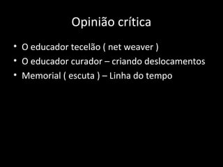 • O educador tecelão ( net weaver )
• O educador curador – criando deslocamentos
• Memorial ( escuta ) – Linha do tempo
Opinião crítica
 