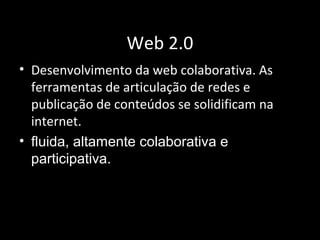 Web 2.0
• Desenvolvimento da web colaborativa. As
ferramentas de articulação de redes e
publicação de conteúdos se solidificam na
internet.
• fluida, altamente colaborativa e
participativa.
 