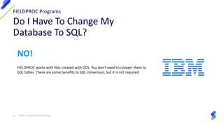 13 | IBM I Encryption Made Easy
NO!
FIELDPROC works with files created with DDS. You don’t need to convert them to
SQL tables. There are some benefits to SQL conversion, but it is not required.
 