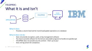 14 | IBM I Encryption Made Easy
- Encryption
- AuditDatabase Table
YOUR
FIELDPROC
APPLICATION
FIELDPROC:
What It Is and Isn’t
What it does:
• Provides a column level exit for insert/read/update operations on a database
What it does not do:
• Does not provide encryption, audit, or key management software
• You have to provide software for the Exit (an executable program) to handle encrypt/decrypt
• FIELDPROC does not provide security controls – that’s up to you!
• Does not log actions for compliance
FIELDPROC
 