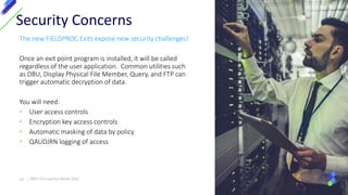 The new FIELDPROC Exits expose new security challenges!
Once an exit point program is installed, it will be called
regardless of the user application. Common utilities such
as DBU, Display Physical File Member, Query, and FTP can
trigger automatic decryption of data.
You will need:
• User access controls
• Encryption key access controls
• Automatic masking of data by policy
• QAUDJRN logging of access
Security Concerns
16 | IBM I Encryption Made Easy
 