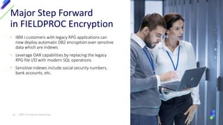 • IBM i customers with legacy RPG applications can
now deploy automatic DB2 encryption over sensitive
data which are indexes
• Leverage OAR capabilities by replacing the legacy
RPG file I/O with modern SQL operations
• Sensitive indexes include social security numbers,
bank accounts, etc.
Major Step Forward
in FIELDPROC Encryption
18 | IBM I Encryption Made Easy
 