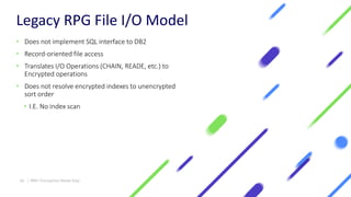 Legacy RPG File I/O Model
• Does not implement SQL interface to DB2
• Record-oriented file access
• Translates I/O Operations (CHAIN, READE, etc.) to
Encrypted operations
• Does not resolve encrypted indexes to unencrypted
sort order
• I.E. No index scan
20 | IBM I Encryption Made Easy
 