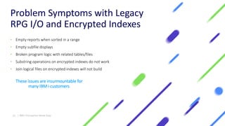 Problem Symptoms with Legacy
RPG I/O and Encrypted Indexes
• Empty reports when sorted in a range
• Empty subfile displays
• Broken program logic with related tables/files
• Substring operations on encrypted indexes do not work
• Join logical files on encrypted indexes will not build
These issues are insurmountable for
many IBM i customers
21 | IBM I Encryption Made Easy
 