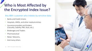 Any IBM i customer who indexes by sensitive data:
• Banks and Credit Unions
• Hospitals, HMOs, and other medical entities
• Insurance providers and brokers
(Casualty, Liability, PMI, Auto, etc.)
• Brokerages and Traders
• Pharmaceutical
• Retail, Telecoms,
• And many others
Who is Most Affected by
the Encrypted Index Issue?
22 | IBM I Encryption Made Easy
 