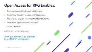 Open Access for RPG Enables:
• The replacement of the legacy RPG I/O engine
• You define a “Handler” to take over I/O operations
• A Handler is a program you write (*PGM or *SRVPGM)
• The Handler is passed the RPG operation
• READ, CHAIN, etc.
A Handler can do anything!
Think of a Handler as an Exit Point
for an RPG “F” specification
24 | IBM I Encryption Made Easy
 