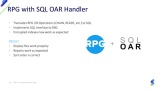 + S Q L
O A R
• Translates RPG I/O Operations (CHAIN, READE, etc.) to SQL
• Implements SQL interface to DB2
• Encrypted indexes now work as expected
RESULT:
• Display files work properly
• Reports work as expected
• Sort order is correct
RPG with SQL OAR Handler
26 | IBM I Encryption Made Easy
 