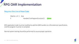 Requires One Line of New Code
FMyFile UF E Disk
F Handler(‘SrvProgram(function)’)
RPG application code must be modified to add the OAR handler on a file extension specification,
and the program must be re-compiled.
Normal system testing should be performed to assure proper operation.
RPG OAR Implementation
27 | IBM I Encryption Made Easy
 