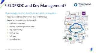 Key management is critically important to encryption
• Hackers don’t break encryption, they find the keys
• A good key management system will…
1. Control access to keys
2. Manage keys through the life cycle
3. Log access to keys
4. Back up keys
5. Roll keys
6. Expire keys, etc
FIELDPROC and Key Management?
30 | IBM I Encryption Made Easy
 