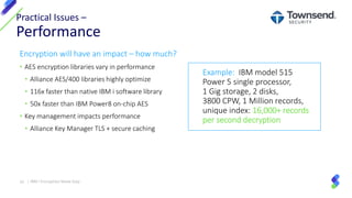 Encryption will have an impact – how much?
• AES encryption libraries vary in performance
• Alliance AES/400 libraries highly optimize
• 116x faster than native IBM i software library
• 50x faster than IBM Power8 on-chip AES
• Key management impacts performance
• Alliance Key Manager TLS + secure caching
Practical Issues –
Performance
32 | IBM I Encryption Made Easy
Example: IBM model 515
Power 5 single processor,
1 Gig storage, 2 disks,
3800 CPW, 1 Million records,
unique index: 16,000+ records
per second decryption
 