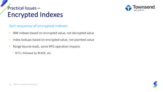 Sort sequence of encrypted indexes
• IBM indexes based on encrypted value, not decrypted value
• Index lookups based on encrypted value, not plaintext value
• Range bound reads, some RPG operation impacts
• SETLL followed by READE, etc.
Practical Issues –
Encrypted Indexes
33 | IBM I Encryption Made Easy
 