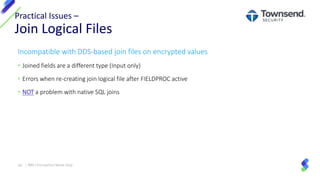 Incompatible with DDS-based join files on encrypted values
• Joined fields are a different type (Input only)
• Errors when re-creating join logical file after FIELDPROC active
• NOT a problem with native SQL joins
Practical Issues –
Join Logical Files
34 | IBM I Encryption Made Easy
 