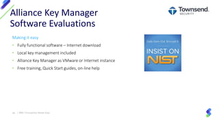 Making it easy
• Fully functional software – Internet download
• Local key management included
• Alliance Key Manager as VMware or Internet instance
• Free training, Quick Start guides, on-line help
Alliance Key Manager
Software Evaluations
36 | IBM I Encryption Made Easy
 