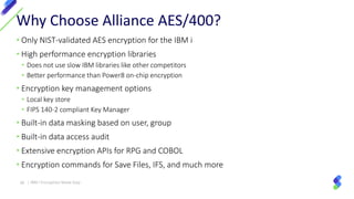 • Only NIST-validated AES encryption for the IBM i
• High performance encryption libraries
• Does not use slow IBM libraries like other competitors
• Better performance than Power8 on-chip encryption
• Encryption key management options
• Local key store
• FIPS 140-2 compliant Key Manager
• Built-in data masking based on user, group
• Built-in data access audit
• Extensive encryption APIs for RPG and COBOL
• Encryption commands for Save Files, IFS, and much more
Why Choose Alliance AES/400?
38 | IBM I Encryption Made Easy
 